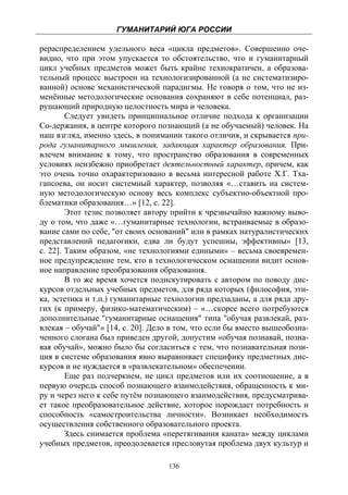 ГУМАНИТАРИЙ ЮГА РОССИИ
 
рераспределением удельного веса «цикла предметов». Совершенно оче-
видно, что при этом упускается то обстоятельство, что и гуманитарный
цикл учебных предметов может быть крайне технократичен, а образова-
тельный процесс выстроен на технологизированной (а не систематизиро-
ванной) основе механистической парадигмы. Не говоря о том, что не из-
менённые методологические основания сохраняют в себе потенциал, раз-
рушающий природную целостность мира и человека.
        Следует увидеть принципиальное отличие подхода к организации
Со-держания, в центре которого познающий (а не обучаемый) человек. На
наш взгляд, именно здесь, в понимании такого отличия, и скрывается при-
рода гуманитарного мышления, задающая характер образования. При-
влечем внимание к тому, что пространство образования в современных
условиях неизбежно приобретает деятельностный характер, причем, как
это очень точно охарактеризовано в весьма интересной работе Х.Г. Тха-
гапсоева, он носит системный характер, позволяя «…ставить на систем-
ную методологическую основу весь комплекс субъектно-объектной про-
блематики образования…» [12, с. 22].
        Этот тезис позволяет автору прийти к чрезвычайно важному выво-
ду о том, что даже «…гуманитарные технологии, встраиваемые в образо-
вание сами по себе, "от своих оснований" или в рамках натуралистических
представлений педагогики, едва ли будут успешны, эффективны» [13,
с. 22]. Таким образом, «не технологиями едиными» – весьма своевремен-
ное предупреждение тем, кто в технологическом оснащении видит основ-
ное направление преобразования образования.
        В то же время хочется подискутировать с автором по поводу дис-
курсов отдельных учебных предметов, для ряда которых (философия, эти-
ка, эстетика и т.п.) гуманитарные технологии предзаданы, а для ряда дру-
гих (к примеру, физико-математическим) – «…скорее всего потребуются
дополнительные "гуманитарные оснащения" типа "обучая развлекай, раз-
влекая – обучай"» [14, с. 20]. Дело в том, что если бы вместо вышеобозна-
ченного слогана был приведен другой, допустим «обучая познавай, позна-
вая обучай», можно было бы согласиться с тем, что познавательная пози-
ция в системе образования явно выравнивает специфику предметных дис-
курсов и не нуждается в «развлекательном» обеспечении.
        Еще раз подчеркнем, не цикл предметов или их соотношение, а в
первую очередь способ познающего взаимодействия, обращенность к ми-
ру и через него к себе путём познающего взаимодействия, предусматрива-
ет такое преобразовательное действие, которое порождает потребность и
способность «самостроительства личности». Возникает необходимость
осуществления собственного образовательного проекта.
        Здесь снимается проблема «перетягивания каната» между циклами
учебных предметов, преодолевается пресловутая проблема двух культур и

                                   136
 
