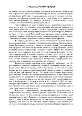 ГУМАНИТАРИЙ ЮГА РОССИИ
 
возникают предпосылки сохранения природной целостности личности пу-
тем выращивания ее целостного мировоззрения. Более рельефно выступа-
ет и проблема собственно гуманитаризации, сущность которой в форми-
ровании способности, направленности и стиля мышления и деятельно-
сти, ориентированных на освоение, развитие и использование любого
знания в качестве средства гуманизации жизни.
       Таким образом, из всего существующего многообразия подходов к
пониманию и осуществлению гуманитаризации образования наиболее оп-
тимальным, на наш взгляд, является подход, трактующий гуманитаризацию
как создание условий для выращивания подлинно гуманитарного, творяще-
го Культуру, целостного Человека. Гуманитаризация, в свою очередь, в ка-
честве социокультурной детерминанты трансформации современного обра-
зования обеспечивает изменение его качественных характеристик.
       Во-первых, это преодоление узкосциентического, технократическо-
го, механистического подхода к пониманию образования. Сегодня образо-
вание большую роль отводит совершенствованию знаний, умений и навы-
ков будущего специалиста. Человека научают преимущественно рацио-
нальному (интеллектуальному) соотнесению себя с Миром. Все обучение
развивает одну из сторон целостной по своей природе Личности. Но под-
линно гуманитарным человек становится только тогда, когда соотносит
себя в своих действиях с Миром, Культурой, обществом, другим Челове-
ком, самим Собой так, что освобождает пространство развёртывания сущ-
ностных сил человека как пространство его развития.
       Во-вторых, гуманитаризация решает проблему субъектности в об-
разовании как обретение творческой, активной позиции человека в жизни.
Блаженному Августину принадлежит высказывание о том, что личность
рождается при решении экзистенциальной задачи освоения и овладения
сложностью собственного бытия. Подлинно гуманитарное образование
рассматривает человека в качестве субъекта объективной образовательной
деятельности, что укореняет в его сознании мысль о собственном целепо-
лагании и творчестве как основе жизни, мысль о собственной уникально-
сти и неповторимости. Нельзя не согласиться с мнением М.М. Бахтина,
который предостерегал нас о том, что на ответственный поступок спосо-
бен человек, лишь сознавший свою единственность и неповторимость в
этом единственном для него мире.
       В-третьих, гуманитаризация, решая проблемы утраты целостности
современным человеком, призвана решить проблему интенсификации и
обогащения культуры. Образование и культура неразрывно связаны. Если
современная система образования подавляет творческие потенции лично-
сти, а с ними и ростки культуры, не рассматривает личность как творца
культуры или субъекта ее, тем самым она не предоставляет возможность
личности порождать культуру, используя творческий характер развития: а

                                  137
 