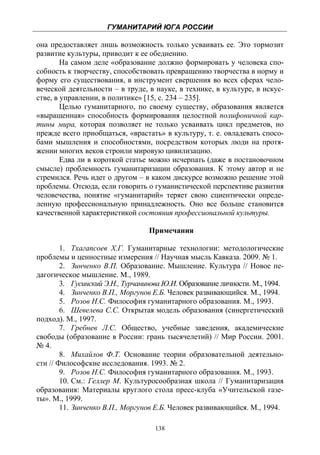 ГУМАНИТАРИЙ ЮГА РОССИИ
 
она предоставляет лишь возможность только усваивать ее. Это тормозит
развитие культуры, приводит к ее обеднению.
        На самом деле «образование должно формировать у человека спо-
собность к творчеству, способствовать превращению творчества в норму и
форму его существования, в инструмент свершения во всех сферах чело-
веческой деятельности – в труде, в науке, в технике, в культуре, в искус-
стве, в управлении, в политике» [15, с. 234 – 235].
        Целью гуманитарного, по своему существу, образования является
«выращенная» способность формирования целостной полифоничной кар-
тины мира, которая позволяет не только усваивать цикл предметов, но
прежде всего приобщаться, «врастать» в культуру, т. е. овладевать спосо-
бами мышления и способностями, посредством которых люди на протя-
жении многих веков строили мировую цивилизацию.
        Едва ли в короткой статье можно исчерпать (даже в постановочном
смысле) проблемность гуманитаризации образования. К этому автор и не
стремился. Речь идет о другом – в каком дискурсе возможно решение этой
проблемы. Отсюда, если говорить о гуманистической перспективе развития
человечества, понятие «гуманитарий» теряет свою сциентически опреде-
ленную профессиональную принадлежность. Оно все больше становится
качественной характеристикой состояния профессиональной культуры.

                                  Примечания

        1. Тхагапсоев Х.Г. Гуманитарные технологии: методологические
проблемы и ценностные измерения // Научная мысль Кавказа. 2009. № 1.
        2. Зинченко В.П. Образование. Мышление. Культура // Новое пе-
дагогическое мышление. М., 1989.
        3. Гусинский Э.Н., Турчанинова Ю.И. Образование личности. М., 1994.
        4. Зинченко В.П., Моргунов Е.Б. Человек развивающийся. М., 1994.
        5. Розов Н.С. Философия гуманитарного образования. М., 1993.
        6. Шевелева С.С. Открытая модель образования (синергетический
подход). М., 1997.
        7. Гребнев Л.С. Общество, учебные заведения, академические
свободы (образование в России: грань тысячелетий) // Мир России. 2001.
№ 4.
        8. Михайлов Ф.Т. Основание теории образовательной деятельно-
сти // Философские исследования. 1993. № 2.
        9. Розов Н.С. Философия гуманитарного образования. М., 1993.
        10. См.: Геллер М. Культуросообразная школа // Гуманитаризация
образования: Материалы круглого стола пресс-клуба «Учительской газе-
ты». М., 1999.
        11. Зинченко В.П., Моргунов Е.Б. Человек развивающийся. М., 1994.

                                    138
 