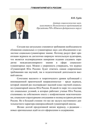 ГУМАНИТАРИЙ ЮГА РОССИИ
 


                                                       В.Н. Гурба

                                      доктор социологических наук,
                         заместитель Полномочного представителя
                       Президента РФ в Южном федеральном округе




      Сегодня все актуальнее становятся требования необходимости
сближения социальных и гуманитарных наук для объединения в це-
лостное социально-гуманитарное знание. Поэтому радует факт ори-
ентации журнала на достаточно широкую читательскую аудиторию,
что является подтверждением намерения издания следовать пара-
дигме междисциплинарного знания в сфере социально-
гуманитарных наук. Можно с уверенность утверждать, что журнал
«Гуманитарий Юга России» будет отвечать самым современным
требованиям как научной, так и педагогической деятельности выс-
шей школы.
      Сочетание высокого и теоретического уровня публикаций с
инновационной практической направленностью – кредо журнала,
который лишний раз подтверждает высокий класс научной социаль-
но-гуманитарной школы Юга России. В какой-то мере это следствие
тех социальных условий, в которых работают ученые Юга России,
сталкиваясь на собственном опыте с конфликтными межэтнически-
ми, социально-структурными ситуациями в поликультурном регионе
России. Но в большей степени это все же заслуга неутомимого дея-
тельностного характера южнороссийской гуманитарной школы.
      Желаю долгой продуктивной жизни журналу, а редакции –
новых оригинальных идей по его оформлению и содержанию.




                               14
 