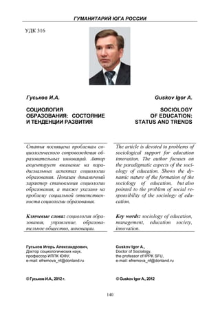 ГУМАНИТАРИЙ ЮГА РОССИИ
 
УДК 316




    Гуськов И.А.                                                   Guskov Igor A.

    СОЦИОЛОГИЯ                                                  SOCIOLOGY
    ОБРАЗОВАНИЯ: СОСТОЯНИЕ                                  OF EDUCATION:
    И ТЕНДЕНЦИИ РАЗВИТИЯ                                STATUS AND TRENDS



    Статья посвящена проблемам со-            The article is devoted to problems of
    циологического сопровождения об-          sociological support for education
    разовательных инноваций. Автор            innovation. The author focuses on
    акцентирует внимание на пара-             the paradigmatic aspects of the soci-
    дигмальных аспектах социологии            ology of education. Shows the dy-
    образования. Показан динамичный           namic nature of the formation of the
    характер становления социологии           sociology of education, but also
    образования, а также указано на           pointed to the problem of social re-
    проблему социальной ответствен-           sponsibility of the sociology of edu-
    ности социологии образования.             cation.

    Ключевые слова: социология обра-          Key words: sociology of education,
    зования, управление, образова-            management, education society,
    тельное общество, инновации.              innovation.


    Гуськов Игорь Александрович,              Guskov Igor A.,
    Доктор социологических наук,              Doctor of Sociology,
    профессор ИППК ЮФУ,                       the professor of IPPK SFU,
    e-mail: efremova_nf@donland.ru            e-mail: efremova_nf@donland.ru



    © Гуськов И.А., 2012 г.                   © Guskov Igor A., 2012



                                        140
 