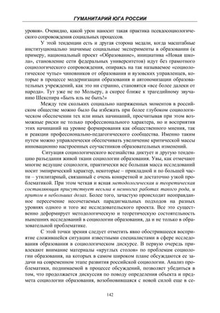 ГУМАНИТАРИЙ ЮГА РОССИИ
 
уровня». Очевидно, какой урон наносит такая практика псевдосоциологиче-
ского сопровождения социальных процессов.
       У этой тенденции есть и другая сторона медали, когда масштабные
институционально значимые социальные эксперименты в образовании (к
примеру, национальный проект «Образование», инициатива «Новая шко-
ла», становление сети федеральных университетов) идут без грамотного
социологического сопровождения, опираясь на так называемое «социоло-
гическое чутье» чиновников от образования и вузовских управленцев, ко-
торые в процессе модернизации образования и автономизации образова-
тельных учреждений, как это ни странно, становятся «все более далеки от
народа». Тут уже не по Мольеру, а скорее ближе к трагедийному звуча-
нию Шекспира «Быть иль не быть!»
       Между тем скольких социально напряженных моментов в россий-
ском обществе можно было бы избежать при более глубоком социологи-
ческом обеспечении тех или иных начинаний, просчитывая при этом воз-
можные риски не только профессионального характера, но и восприятия
этих начинаний на уровне формирования как общественного мнения, так
и реакции профессионально-педагогического сообщества. Именно таким
путем можно управленчески обеспечивать увеличение критической массы
инновационно настроенных соучастников образовательных изменений.
        Ситуация социологического всезнайства диктует и другую тенден-
цию разъедания живой ткани социологии образования. Увы, как отмечают
многие ведущие социологи, практически все большая масса исследований
носит эмпирический характер, некоторые – прикладной и по большей час-
ти – утилитарный, связанный с очень конкретной и достаточно узкой про-
блематикой. При этом четкая и ясная методологическая и теоретическая
составляющая присутствует весьма в немногих работах такого рода, и
притом в небольших дозах. Более того, зачастую происходит неоправдан-
ное пересечение несочетаемых парадигмальных подходов на разных
уровнях одного и того же исследовательского проекта. Все это сущест-
венно деформирует методологическую и теоретическую состоятельность
нынешних исследований в социологии образования, да и не только в обра-
зовательной проблематике.
       С этой точки зрения следует отметить явно обострившееся воспри-
ятие сложившейся ситуации известными специалистами в сфере исследо-
вания образования в социологическом дискурсе. В первую очередь при-
влекают внимание материалы «круглых столов» по проблемам социоло-
гии образования, на которых в самом широком плане обсуждаются ее за-
дачи на современном этапе развития российской социологии. Анализ про-
блематики, поднимаемой в процессе обсуждений, позволяет убедиться в
том, что продолжается дискуссия по поводу определения объекта и пред-
мета социологии образования, возобновившаяся с новой силой еще в се-

                                  142
 