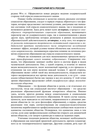 ГУМАНИТАРИЙ ЮГА РОССИИ
 
редине 90-х гг. Оформляются новые ракурсы видения содержательной
стороны этой отрасли социологического знания.
       Однако чтобы оптимально и целостно описать реальное состояние
социологии образования, следует в первую очередь обратиться к тем фак-
торам, которые представляют системные условия, диктующие как нынеш-
нее состояние этой отрасли социологического знания, так и тенденции ее
возможного развития. Здесь речь может идти: во-первых, о процессе свое-
образного «перепредмечивания» социологии образования, вызывающего
пересмотр как ее содержательного ядра, так и взаимоотношения с рядом
других наук, проблематика которых размещена в рамках исследования
образовательной действительности; во-вторых, в силу того, что возраста-
ет разность потенциалов теоретически состоятельной социологии и лю-
бительской практики значительного числа эмпирических исследований
возникает эффект, который условно можно обозначить как методологиче-
скую напряженность, оказывающую серьезное влияние на потенциал раз-
вития социологии образования как отрасли социологического знания.
       Общим же основанием для всех вышеназванных процессов высту-
пает трансформация самого понятия «образование». Совершенно оче-
видно, что образование занимает особое место в системе форм и видов
человеческой деятельности. Оно, с одной стороны, в отличие от многих
видов жизнедеятельности, носит всеохватный характер, в его процессы и
отношения так или иначе включен каждый человек. С другой стороны,
образование являет собой такой вид жизнедеятельности, посредством ко-
торого воспроизводятся все прочие виды деятельности, а по сути – соци-
альное (общественное) бытие как таковое и все его аспекты. С этой точки
зрения образование представляет собой специфическую сферу жизнедея-
тельности общества.
       Образование – это функция общества в целом, а не отдельных его
институтов, тогда как социальный институт образования – это средство
реализации образовательной функции конкретного общества. Именно
здесь, кстати, кроется разница между социетальными и социальными
функциями социального института образования. В таком случае идеалы,
ценности, цели выводятся из состояния, направленности и динамики дви-
жения общества (и это дело философии образования), а нормы, средства
реализации этих норм, соответствующие им социально-педагогические
механизмы вырабатываются профессиональным сообществом педагогов и
адекватны состоянию общества. Оговоримся, что адекватны лишь в том
случае, если само профессиональное сообщество открыто для динамичной
жизни общества, а не заперто в рамки раз и навсегда заданных норм.
       Учитывая тенденции развития общества, возникает необходимость
в образовании как некоторой проектной деятельности, причем гуманитар-
ного (а не технократического) характера. Другими словами, речь идет об

                                  143
 