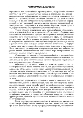 ГУМАНИТАРИЙ ЮГА РОССИИ
 
образовании как гуманитарном проектировании, содержанием которого
выступает не сугубо педагогическая задача, а социальная, еще точнее –
социокультурная задача воспроизводства изменяемого и изменяющегося
общества. Сугубо педагогическая задача, конечно же, при этом тоже воз-
никает, но в рамках определенной образовательной системы как опреде-
лившей систему ценностей в качестве основы решения противоречий ме-
жду субъектами, содержанием и технологиями образовательного процес-
са, осуществляемого в конкретной педагогической системе.
       Таким образом, определение меры взаимодействия образователь-
ной и педагогической систем и выявление собственного проблемного поля
исследования актуализирует процесс своеобразного перепредмечивания
каждой из наук, обслуживающих образовательную сферу. По всей вероят-
ности, в силу этих обстоятельств в настоящее время ярко обнаружила се-
бя потребность в уточнении своих предметных рамок группы наук, тесно
переплетающих свои интересы вокруг проблем образования. В первую
очередь речь идет о философии, социологии, педагогике и психологии.
Хотя, конечно же, этим перечнем не ограничивается все многообразие на-
учного знания, центрированного в той или иной мере на образовании как
ценности, системе, процессе и результате.
       Сегодняшнее состояние в образовательной сфере – это своеобраз-
ное состояние передела собственности, когда существенно меняется ме-
сто каждой из наук, обеспечивающей изучение процессов в проблемном
поле трансформируемого образования.
       Обозначенную тенденцию можно проследить в сложных процессах
институциализации таких областей знания, как философия образования,
социология образования, поисках новых методологических оснований пе-
дагогики, которая в попытках преодоления собственного кризиса выбра-
сывается протуберанцами в пограничные области научного знания, с той
или иной степенью удачливости используя их категориальный аппарат и
методы.
       Полагаем неприемлемой постановку вопроса, ставящего под со-
мнение необходимость и правомочность того или иного научного подхо-
да, оформляемого в виде специфической научной дисциплины со своими
объектом, предметом и методом. Очевидна деструктивность подобного
подхода, который противоречит всей истории человеческой культуры,
достаточно давно уже ответившей на этот вопрос наличием и объективной
потребности и соответствующими, своеобразными для разных социокуль-
турных условий, формами процессуальной и институциональной реакции
на эту потребность.
       Более плодотворным является подход к определению места и зна-
чимости наук об образовании на основе поиска их взаимодействия, памя-
туя о том, что именно на стыке наук рождаются открытия, способные за-

                                 144
 