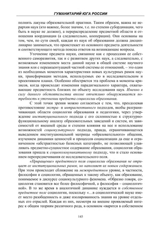 ГУМАНИТАРИЙ ЮГА РОССИИ
 
полнить лакуны образовательной практики. Таким образом, важна не ие-
рархия наук (кто важнее, более значим, т.е. по степени субординации, чего
быть в науке не должно), а перераспределение предметной области и от-
ношения координации (а следовательно, кооперации). Они основаны на
том, чем, по сути своей, каждая из наук об образовании должна дисцип-
линарно заниматься, что проистекает из основного предмета деятельности
и соответствующего метода поиска ответов на возникающие вопросы.
       Уточнение предмета науки, связанное как с процессами ее собст-
венного саморазвития, так и с развитием других наук, а следовательно, с
возможным изменением места данной науки в общей системе научного
знания или с переакцентуацией частной системы ее отношений, – это один
из необходимых моментов характеристики новых культурных рамок нау-
ки, трансформации методов, используемых ею в исследовательском и
проективном планах. Особенно обостряется эта проблема в моменты кри-
зисов, когда происходят изменения парадигмального характера, охваты-
вающие предметность близких по объекту исследования наук. Именно в
силу данного обстоятельства вполне отчетливо обнаруживается по-
требность в уточнении предмета социологии образования.
       С этой точки зрения можно согласиться с тем, что, преодолевая
противостояние экстра- и интраспективного подходов, якобы разграни-
чивающих области социологии образования и педагогики, через утвер-
ждение институционального подхода с его склонностью к структурно-
функциональному анализу образовательных заведений и систем, их зави-
симостей от внешней среды и степени влияния на нее и использование
возможностей социокультурного подхода, правда, ограничивающегося
выведением институциональной матрицы «образовательного» общения,
изучением динамики ценностей и процессов социализации да еще и огра-
ниченном «абстрактностью базисных категорий», не позволяющей улав-
ливать предметно-сущностное содержание образования, социология обра-
зования пришла к социокоммуникативному подходу, что и стало основа-
нием перепредмечивания ее исследовательского поля.
       «Приращение» предметного поля социологии образования не отри-
цает ее институциональных рамок, но наполняет их новым содержанием.
При этом происходит сближение на межпредметном уровне, в частности,
философии и социологии, обращенных к такому объекту, как образование,
понимаемое в дискурсе социокультурного феномена. «Образно говоря, со-
циология становится все более философичной, а философия – социологич-
ной». В то же время в аналогичной динамике нуждается и собственное
предметное поле социологии, поскольку «…в социологической науке име-
ет место разобщенность и даже изолированность знания на уровне отдель-
ных его отраслей. Каждая из них, несмотря на внешне проявляемый инте-
рес к общим теориям различного рода, в основном «варится в собственном

                                   145
 