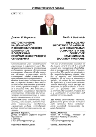 ГУМАНИТАРИЙ ЮГА РОССИИ
 
УДК 37.022




    Данило Ж. Маркович                                               Danilo J. Markovich

    МЕСТО И ЗНАЧЕНИЕ                                            THE PLACE AND
    НАЦИОНАЛЬНОГО                                      IMPORTANCE OF NATIONAL
    И КОСМОПОЛИТИЧЕСКОГО                                    AND COSMOPOLITAN
    КОМПОНЕНТОВ                                             COMPONENTS IN THE
    В СОДЕРЖАНИИ                                                   CONTENT OF
    ПРОГРАММ ЭКОЛОГИЧЕСКОГО                                    ENVIRONMENTAL
    ОБРАЗОВАНИЯ                                           EDUCATION PROGRAMS

    Обосновывается роль экологического               The role of environmental education in
    образования в современном мире. Рас-             the modern world is proved. It is opened
    крывается содержание и противоречия              contents and contradictions of globaliza-
    глобализации, процесса формирования              tion, as a process of formation of a plane-
    планетарного общества. Особое внима-             tary society. The special attention is given
    ние уделяется противоречию между                 the contradiction between planetary des-
    планетарной судьбой человечества и               tiny of mankind and international-
    интернационально-корпоративным                   corporate life of concrete communities
    бытием конкретных сообществ (наро-               (peoples, the states). In this connection
    дов, государств). В связи с этим показа-         the importance of actualization of huma-
    на важность актуализации гуманитар-              nitarian knowledge which prestige has
    ного знания, престиж которого снизил-            decreased last years is shown. It will al-
    ся в последние годы. Это позволит га-            low to guarantee the contents
    рантировать содержание программы                 of environmental education program due
    экологического образования за счет со-           to a combination of cosmopolitan and
    четания космополитического и нацио-              national-corporate aspects.
    нально-корпоративного аспектов.
    Ключевые слова: экологическое обра-              Key words: environmental education,
    зование, глобализация, мировое обще-             globalization, global society, the nation
    ство, национальное государство,                  state, «primary» home, «sekundar-
    «примарная» родина, «секундарная»                naya» homeland, environmental ha-
    родина, экологическая опасность, гу-             zards, humanism.
    манизм.
    Данило Ж. Маркович,                              Danilo J. Markovich,
    доктор, профессор Сербской академии              Doctor     of  Sociology,  Professor      of
    образования,                                     the Serbian Academy of Education,
    г. Белград,                                      Belgrade,
    e-mail: zimbrek@sezampro.yu                      e-mail: zimbrek@sezampro.yu

    © Данило Ж. Маркович, 2012 г.                    © Danilo J. Markovich, 2012

                                               147
 
