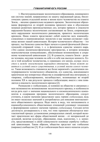 ГУМАНИТАРИЙ ЮГА РОССИИ
 
       1. Институционализация экологического образования, понимаемого
как система знаний, направленных на защиту окружающей среды, биоло-
гических границ отдельной жизни и жизни всего человечества на планете
Земля, – явление сравнительно недавнего времени. Экологическое образо-
вание формируется cо второй половины прошлого века и обусловлено
мощным развитием производственных сил, которое привело к опасности
нарушения баланса экологических составляющих на Земле, сопровождае-
мого нарушением экологического равновесия, чреватого экологическим
кризисом. Наша планета представляет собой единство всех взаимообу-
словленных и взаимосвязанных экосистем и как таковая составляет «гра-
ницы жизни» нашей цивилизации. История человеческого общества – это
процесс, чье базисное единство берет начало в единой физической (биоло-
гической) отправной точке, т. е. в физическом единстве земного шара.
«Это единое космическо-физическое пространство, в котором возможна
межчеловеческая коммуникация», обеспечившая возникновение и сохра-
нение человеческой цивилизации [1]. В сущности, планета Земля – роди-
на человека, несущая человека на себе и в себе как высшую ценность. Ес-
ли в этой колыбели человечества, в «границах» его жизни, внутри экоси-
стем и между экосистемами нарушатся отношения, Земля может ли-
шиться и условий своего существования, и условий жизни самого челове-
ка. Такая возможность становится все более вероятной с увеличением ин-
тегрированности человеческого общежития, его единства, вовлекающего
практически все конкретные общества в специфический вид интеграции, в
«мировое, глобализированное, мегаобщество», возникающее во второй
половине ХХ в. как результат процесса глобализации; вместе с ним появ-
ляется и опасность экологического кризиса [2].
       Размышляя о глобализации, ее влиянии на общество и связанных с
нею возможностях возникновения экологического кризиса, в особенности
когда речь идет о значении национального и космополитического компо-
нентов в содержании программ экологического образования, следует
уточнить, в каком значении представлен здесь термин глобализация, ведь
он имеет несколько значений и употребляется для описания многоаспект-
ного общественного процесса. Надо иметь в виду, что интенсивность и
взаимообусловленность общественных отношений усиливают тенденцию
к формированию единого значения термина глобализация. Сегодня почти
достигнута договоренность о том, что этим термином обозначается мно-
гоаспектный процесс установления универсальных связей, который вклю-
чает практически все сферы общественной жизни – от материальной до
духовной, включая культуру, образование, язык, идеологию, т. е. ценно-
сти, представляющие в своей совокупности основные атрибуты глобаль-
ной цивилизации. Таким образом, общество предстает как глобальное
(мировое) сообщество [3]. И до глобализации было много попыток создать

                                  148
 