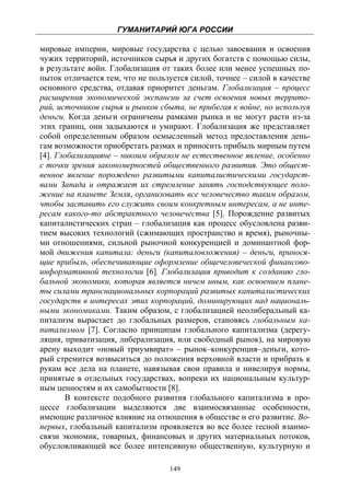 ГУМАНИТАРИЙ ЮГА РОССИИ
 
мировые империи, мировые государства с целью завоевания и освоения
чужих территорий, источников сырья и других богатств с помощью силы,
в результате войн. Глобализация от таких более или менее успешных по-
пыток отличается тем, что не пользуется силой, точнее – силой в качестве
основного средства, отдавая приоритет деньгам. Глобализация – процесс
расширения экономической экспансии за счет освоения новых террито-
рий, источников сырья и рынков сбыта, не прибегая к войне, но используя
деньги. Когда деньги ограничены рамками рынка и не могут расти из-за
этих границ, они задыхаются и умирают. Глобализация же представляет
собой определенным образом осмысленный метод предоставления день-
гам возможности приобретать размах и приносить прибыль мирным путем
[4]. Глобализацияне – никоим образом не естественное явление, особенно
с точки зрения закономерностей общественного развития. Это общест-
венное явление порождено развитыми капиталистическими государст-
вами Запада и отражает их стремление занять господствующее поло-
жение на планете Земля, организовать все человечество таким образом,
чтобы заставить его служить своим конкретным интересам, а не инте-
ресам какого-то абстрактного человечества [5]. Порождение развитых
капиталистических стран – глобализация как процесс обусловлена разви-
тием высоких технологий (сжимающих пространство и время), рыночны-
ми отношениями, сильной рыночной конкуренцией и доминантной фор-
мой движения капитала: деньги (капиталовложения) – деньги, принося-
щие прибыль, обеспечивающие оформление общечеловеческой финансово-
информативной технологии [6]. Глобализация приводит к созданию гло-
бальной экономики, которая является ничем иным, как освоением плане-
ты силами транснациональных корпораций развитых капиталистических
государств в интересах этих корпораций, доминирующих над националь-
ными экономиками. Таким образом, с глобализацией неолиберальный ка-
питализм вырастает до глобальных размеров, становясь глобальным ка-
питализмом [7]. Согласно принципам глобального капитализма (дерегу-
ляция, приватизация, либерализация, или свободный рынок), на мировую
арену выходит «новый триумвират» – рынок–конкуренция–деньги, кото-
рый стремится возвыситься до положения верховной власти и прибрать к
рукам все дела на планете, навязывая свои правила и нивелируя нормы,
принятые в отдельных государствах, вопреки их национальным культур-
ным ценностям и их самобытности [8].
       В контексте подобного развития глобального капитализма в про-
цессе глобализации выделяются две взаимосвязанные особенности,
имеющие различное влияние на отношения в обществе и его развитие. Во-
первых, глобальный капитализм проявляется во все более тесной взаимо-
связи экономик, товарных, финансовых и других материальных потоков,
обусловливающей все более интенсивную общественную, культурную и

                                  149
 