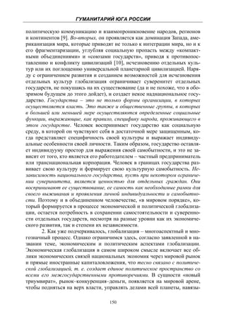 ГУМАНИТАРИЙ ЮГА РОССИИ
 
политическую коммуникацию и взаимопроникновение народов, регионов
и континентов [9]. Во-вторых, он проявляется как доминация Запада, аме-
риканизация мира, которые приводят не только к интеграции мира, но и к
его фрагментаризации, углубляя социальную пропасть между «компакт-
ными объединениями» и «союзами государств», приводя к противопос-
тавлению и конфликту цивилизаций [10], исчезновению отдельных куль-
тур или их поглощению универсальной планетарной цивилизацией. Наря-
ду с ограничением развития и созданием возможностей для исчезновения
отдельных культур глобализация ограничивает суверенитет отдельных
государств, не покушаясь на их существование (да и не похоже, что в обо-
зримом будущем до этого дойдет), и создает некое наднациональное госу-
дарство. Государства – это не только формы организации, в которых
осуществляется власть. Это также и общественные группы, в которых
в большей или меньшей мере осуществляются определенные социальные
функции, выражающие, как правило, специфику народа, проживающего в
этом государстве. Человек воспринимает государство как социальную
среду, в которой он чувствуют себя в достаточной мере защищенным, ко-
гда представляет специфичность своей культуры и выражает индивиду-
альные особенности своей личности. Таким образом, государство оставля-
ет индивидууму простор для выражения своей самобытности, и это не за-
висит от того, кто является его работодателем – частный предприниматель
или транснациональная корпорация. Человек в границах государства раз-
вивает свою культуру и формирует свою культурную самобытность. Не-
зависимость национального государства, пусть при некотором ограниче-
нии суверинитета, является ценностью для отдельных граждан. Они
воспринимают ее существование, ее самость как необходимые рамки для
своего выживания и проявления личной индивидуальности и самобытно-
сти. Поэтому и в объединенном человечестве, «в мировом порядке», ко-
торый формируется в процессе экономической и политической глобализа-
ции, остается потребность в сохранении самостоятельности и суверенно-
сти отдельных государств, несмотря на разные уровни как их экономиче-
ского развития, так и степени их независимости.
       2. Как уже подчеркивалось, глобализация – многоаспектный и мно-
гозначный процесс. Однако ограничимся здесь, согласно заявленной в на-
звании теме, экономическим и политическим аспектами глобализации.
Экономическая глобализация в самом широком смысле включает все об-
лики экономических связей национальных экономик через мировой рынок
и прямые иностранные капиталовложения, что тесно связано с политиче-
ской глобализацией, т. е. создает единое политическое пространство со
всеми его межгосударственными противоречиями. В сущности «новый
триумвират», рынок–конкуренция–деньги, появляется на мировой арене,
чтобы подняться на верх власти, управлять делами всей планеты, навязы-

                                  150
 