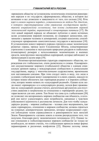 ГУМАНИТАРИЙ ЮГА РОССИИ
 
зированном обществе не установлены политические отношения равнопра-
вия народов и их государств; сформировалось общество, в котором все
возможно и все дозволено в зависимости от того, кто сильнее [16]. Речь
идет о «новом мировом порядке», установленном по модели Pax American,
в котором структурирование сети управления государствами предос-
тавлено американскому гегемонизму, чью основу составляет мировой
экономический порядок, выраженный в концентрации капитала [17]. Но
этот новый мировой порядок не объявляет публично о своих истинных
целях установления мировой гегемонии, но оперирует ценностями, свя-
занными с правами человека и демократией, создавая идеологию, способ-
ствующую превращению самостоятельных государств в вассальные [18].
К установлению нового мирового порядка стремятся самые экономически
развитые страны, прежде всего Соединенные Штаты, олицетворяющие
стремление к освоению и эксплуатации природных ресурсов в глобальных
(планетарных) размерах с использованием экономических и военных
средств, монструозных массмедийных корпораций, которые наблюдают за
происходящим в целом мире [19].
       Политико-организационная структура современного общества, по-
рожденная его глобальностью, очень разветвлена и сложна. Одновремен-
ное сосуществование мирового (глобального) общества с единым соци-
альным уровнем наряду с международным сообществом и уникальными
государствами, наряду с многочисленными содружествами, временными
или постоянными союзами. При этом следует иметь в виду, что люди в
условиях глобализации живут одновременно и в своих странах, каждую из
которых можно обозначить как «примарная родина» и в мировом сообще-
стве, которое можно назвать их «секундарной родиной». Однако если лю-
ди имеют «примарную» и в «секундарную» родину, нельзя факт прожива-
ния на «секундарной» родине считать достаточным аргументом для отсут-
ствия уважения и патриотизма по отношению к «примарной» родине, ко-
торая является для них домом. Тем более что сама суть глобализации [20]
не позволяет им воспринимать мировое сообщество как общность, в кото-
рой они могут удовлетворить свои потребности, связанные с чувством
собственного идентитета и достоинства личности. Для того чтобы «секун-
дарную» родину – мировое сообщество – человек смог воспринимать, как
свою «примарную», отношения в мировом сообществе должны строиться
на гуманных демократических принципах, которые подразумевают стро-
гое соблюдение основ справедливости и равноправности всех жителей
Земли. Равноправность «должна лежать в основе распределения того, что
получено, благодаря росту экономического потенциала» [21]. Однако та-
кие отношения в глобализирующемся мировом сообществе не только не
возобладали, но можно считать, что глобализация принесла новые формы
неравноправия и различных конфликтов [22]. Именно поэтому никак

                                  152
 