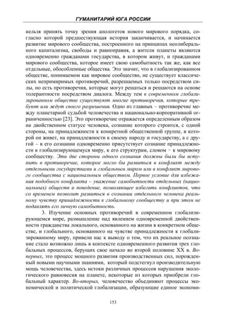 ГУМАНИТАРИЙ ЮГА РОССИИ
 
нельзя принять точку зрения апологетов нового мирового порядка, со-
гласно которой предшествующая история заканчивается, и начинается
развитие мирового сообщества, построенного на принципах неолибераль-
ного капитализма, свободы и равноправия, а жители планеты являются
одновременно гражданами государства, в котором живут, и гражданами
мирового сообщества, которое имеет свою самобытность так же, как все
отдельные, обособленные общества. Это значит, что в глобализированном
обществе, понимаемом как мировое сообщество, не существует классиче-
ских непримиримых противоречий, разрешаемых только посредством си-
лы, но есть противоречия, которые могут решаться и решаются на основе
толерантности посредством диалога. Между тем в современном глобали-
зированном обществе существуют многие противоречия, которые тре-
буют или ждут своего разрешения. Одно из главных – противоречие ме-
жду планетарной судьбой человечества и национально-корпоративной ог-
раниченностью [23]. Это противоречие отражается определенным образом
на двойственном статусе человека, сознание которого строится, с одной
стороны, на принадлежности к конкретной общественной группе, в кото-
рой он живет, на принадлежности к своему народу и государству, а с дру-
гой – в его сознании одновременно присутствует сознание принадлежно-
сти к глобализирующемуся миру, к его структурам, словом − к мировому
сообществу. Эти две стороны одного сознания должны были бы всту-
пить в противоречие, которое могло бы развиться в конфликт между
отдельными государствами и глобальным миром или в конфликт мирово-
го сообщества с национальным обществом. Первое условие для избежа-
ния подобного конфликта – уважение самобытности отдельных (нацио-
нальных) обществ и поведение, позволяющее избегать конфликтов, что
со временем позволит развиться в сознании отдельного человека реаль-
ному чувству принадлежности к глобальному сообществу и при этом не
подавлять его личную самобытность.
       3. Изучение основных противоречий в современном глобализи-
рующемся мире, размышление над явлением одновременной двойствен-
ности гражданства локального, основанного на жизни в конкретном обще-
стве, и глобального, основанного на чувстве принадлежности к глобали-
зированному миру, привели нас к выводу о том, что их реальное осозна-
ние стало возможно лишь в контексте одновременного развития трех гло-
бальных процессов, берущих свое начало во второй половине ХХ в. Во-
первых, это процесс мощного развития производственных сил, порожден-
ный новыми научными знаниями, который подстегнул производительную
мощь человечества, здесь истоки различных процессов нарушения эколо-
гического равновесия на планете, некоторые из которых приобрели гло-
бальный характер. Во-вторых, человечество объединяют процессы эко-
номической и политической глобализации, образующие единое экономи-

                                  153
 
