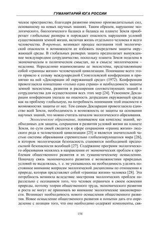 ГУМАНИТАРИЙ ЮГА РОССИИ
 
ческое пространство, благодаря развитию именно производительных сил,
основанному на новых научных знаниях. Таким образом, нарушение эко-
логического, биологического баланса и баланса на планете Земля приоб-
ретает глобальные размеры и порождает опасность нарушения условий
существования земной жизни, включая жизнь отдельного человека и всего
человечества. В-третьих, возникает процесс осознания этой экологиче-
ской опасности и возможности ее избежать посредством защиты окру-
жающей среды. В глобальных размерах защита предполагает вынужден-
ное международное сотрудничество, поскольку планета Земля поделена в
экономическом и политическом смыслах, но в смысле экологическом –
неделима. Неразделимо взаимосвязаны ее экосистемы, представляющие
собой «границы жизни» человеческой цивилизации. Понимание всего это-
го привело к созыву международной Стокгольмской конференции и при-
нятию на ней «Декларации об окружающей среде» (1972). Конференция
провозгласила концепцию «только одна страна» и необходимость защиты
земной экосистемы, развития и расширения соответствующих знаний и
сотрудничества для осуществления всех этих мер [24]. Усвоением Декла-
рации конференция указала на опасность деградации окружающей среды
как на проблему глобальную, на потребность понимания этой опасности и
возможностях защиты от нее. Тем самым Декларация провозгласила един-
ство всей Земли, необходимость и возможность ее защиты на основании
научных знаний, что можно считать началом экологического образования.
       Экологическое образование, понимаемое как комплекс знаний, не-
обходимых для защиты, сохранения и развития условий жизни на планете
Земля, по сути своей сводится к сфере сохранения «границ жизни» люд-
ского рода и человеческой цивилизации [25] и является значительной ча-
стью системы образования стремительно глобализирующегося мира [26],
в котором экологическая безопасность становится необходимой предпо-
сылкой безопасности всеобщей [27]. Содержание программ экологическо-
го образования менялось в направлении от экономических проблем к про-
блемам общественного развития и их гуманистическому осмыслению.
Поначалу связь экономического развития с возможностями природных
условий не выделялась, т. е. не указывалось на необходимость уделять по-
стоянное внимание вопросам экологической дисциплины по отношению к
природе, которая представляет собой «границы жизни» человека [28]. Эта
потребность возникла вследствие заострения экологических проблем па-
раллельно с осознанием того, что человек ограничен в своем освоении
природы, поэтому теории общественного труда, экономического развития
и роста не могут не принимать во внимание экологические закономерно-
сти. Возникает необходимость нового осмысления общественного разви-
тия. Новое осмысление общественного развития и попытки дать его опре-
деление с позиции того, что оно необходимо содержит компоненты, свя-

                                  154
 