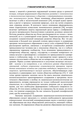 ГУМАНИТАРИЙ ЮГА РОССИИ
 
занные с защитой и развитием окружающей человека среды и критикой
позиции, которая приравнивает общественное развитие к экономическим
и технологическим переменам в обществе, к квантитативным показате-
лям экономического роста. Новое понимание общественного развития
включает в себя и экологический компонент [29], который нужно прини-
мать в расчет в процессе «освоения природы», если мы хотим сохранить
свои «границы жизни». В контексте такого понимания сформировалось
новое теоретическое осмысление экономического развития [30], которое
включает требования защиты окружающей среды наряду с соображения-
ми роста материального благосостояния и развития духовных ценностей.
Поэтому развитие общества все более рассматривается не только с эконо-
мической, но и с гуманитарной точки зрения. Теоретики размышляют над
созданием гуманистической концепции развития общества. Все эти раз-
мышления в большей или меньшей степени присутствуют в содержании
программ экологического образования и могут стать отправной базой при
рассмотрении проблем, связанных с исторически сложившейся двойной
принадлежностью человека как к локальному обществу, так и к глобали-
зированному мировому сообществу. Если понимание принадлежности к
конкретному обществу, народу, государству в сознании конкретного че-
ловека вступит в противоречие с сознанием его принадлежности одновре-
менно к глобальному миру, то это противоречие может привести к нега-
тивным последствиям в обществе как на конкретном, так и на глобальном
уровнях. Первое условие приемлемости и получения желаемых последст-
вий – наличие и на конкретном, и на глобальном уровнях общественных
отношений, глубинно укорененных гуманистических принципов, порож-
денных пониманием человека как существа свободного, творческого и са-
моценного, представляющего высшую ценность, обеспечивающую спра-
ведливость и равноправие всех членов общества-сообщества [31]. С этой
точки зрения огромное значение могло бы иметь внесение национально-
космополитического ориентированного содержания в программы эколо-
гического образования и вообще их национально-космополитическая на-
правленность, которая порождается не только глобальной экологической
опасностью, но и необходимостью находить решения для ее предотвра-
щения, для чего необходимо формирование глобального (мирового) со-
общества. В этом новом сообществе не отрицались бы ни нация, ни отече-
ство, эти понятия сохранялись бы как элементы будущей специфической
унии, как бы метанации [32].
       Значение внесения содержания национально-космополитического
образования следует продумать и с аспекта необходимости преодоления
отрицательных последствий коммерциализации науки в контексте разви-
тия образования как вида общественной деятельности, имеющей глобаль-
ное значение. В современном обществе развитие образования институали-

                                 155
 