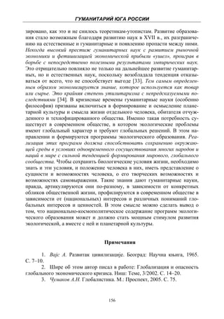ГУМАНИТАРИЙ ЮГА РОССИИ
 
зировано, как это и не снилось теоретикам-утопистам. Развитие образова-
ния стало возможным благодаря развитию наук в XVII в., их разграниче-
нию на естественные и гуманитарные и появлению пропасти между ними.
Некогда высокий престиж гуманитарных наук с развитием рыночной
экономики и фетишизацией экономической прибыли «ушел», проиграв в
борьбе с непосредственно полезными результатами эмпирических наук.
Это отрицательно повлияло не только на дальнейшее развитие гуманитар-
ных, но и естественных наук, поскольку возобладала тенденция отказы-
ваться от всего, что не способствует выгоде [33]. Тем самым определен-
ным образом экономизируется знание, которое используется как товар
или сырье. Это крайняя степень утилитаризма с непредсказуемыми по-
следствиями [34]. В кризисные времены гуманитарные науки (особенно
философия) призваны включиться в формирование и осмысление плане-
тарной культуры и смысла жизни отдельного человека, обитателя отчуж-
денного и технофицированного общества. Именно такая потребность су-
ществует в современном обществе, в котором экологические проблемы
имеют глобальный характер и требуют глобальных решений. В этом на-
правлении и формируются программы экологического образования. Реа-
лизация этих программ должна способствовать сохранению окружаю-
щей среды в условиях одновременного сосуществования многих народов и
наций в мире с сильной тенденцией формирования мирового, глобального
сообщества. Чтобы сохранить биологические условия жизни, необходимо
знать и эти условия, и положение человека в них, иметь представление о
сущности и возможностях человека, о его творческих возможностях и
возможностях самовыражения. Такие знания дают гуманитарные науки,
правда, артикулируются они по-разному, в зависимости от конкретных
обликов общественной жизни, профилируются в современном обществе в
зависимости от (национальных) интересов и различных пониманий гло-
бальных интересов и ценностей. В этом смысле можно сделать вывод о
том, что национально-космополитическое содержание программ экологи-
ческого образования может и должно стать мощным стимулом развития
экологической, а вместе с ней и планетарной культуры.


                                Примечания

       1. Вајс А. Развитак цивилизације. Београд: Научна књига, 1965.
С. 7–10.
       2. Шире об этом автор писал в работе: Глобализация и опасность
глобального экономического кризиса. Ниш: Теме, 3/2002. С. 14–20.
       3. Чумаков А.Н. Глобалистика. М.: Проспект, 2005. С. 75.


                                  156
 