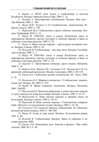 ГУМАНИТАРИЙ ЮГА РОССИИ
 
       4. Борико А. NEXT мала књига о глобалзацији и светској
будућности. Београд: Народна књига-Алфа, 2000. С. 23.
       5. Зиновјев А. Запад-феномен западњаштва. Београд: Наш дом –
Ade d'homme, 2002. С. 306.
       6. Мазур И.И., Чумаков А. Н. Голобалистика: энциклопедия. М.:
Диалог, Радуга, 2003. С. 185.
       7. Марковић Ж.Д. Глобалистика и криза глобалне економије. Бео-
град: Графопроф, 2010. С. 13.
       8. Мајор Ф. УНЕСКО: идеал и акција, Републички завод за
међународну просветну, научну, културну и техничку сарадњу и Завод за
уџбенике и наставна средства. 1989. С. 53.
       9. Попов Ч. Нови светски поредак – претходница историјске епо-
хе. Београд: Смисао, 1999. С. 62.
       10. Печујлић М. Глобализација – два лика света. Београд: Гутенбер-
гова галаксија, 2002. С. 7.
       11. Мајор Ф. УНЕСКО: идеал и акција Републички завод за
међународну просветну, научну, културну и техничку сарадњу и Завод за
уџбенике и наставна средства. 1997. С. 53.
       12. Аврамов С. Трилатерална комисија. друго издање. Ветерник,
1998. С. 16.
       13. Бабаков Ф.Д., Иванов Е.Ф., Свечников С.П., Чанлинский С.П. Со-
временый глобальный капитализм. Москва: Алма-пресс, 2003. С. 69–139.
       14. Тураев В.А. Глобальные вызовы человечеству. М.: Логос, 2002.
С. 35.
       15. Коновачов В.У. Мировое саопщество // Глобалистика: энцикло-
педия, цит. Издање. М., 2003. С. 613.
       16. Ђурић М. Време отвореног нихилизма. Београд: Политика,
2001. 3166/III.
       17. Максимовић И. Неколико рефлексија о новом светском поретку
и о рату наметнутом новој Југославији. Београд: Смисао, 1999. С. 23–27.
       18. Михаиловић К. Нови светски поредак и оружани напад на
Југославију. Београд: Смисао, 1999. С. 50–51.
       19. Марковић М. Нови светски поредак // Геополитичка стварност
Срба / Институт за геополитичке студије. Београд, 1999. С. 51–56.
       20. Сименков С.В. Сушность процеса глобализации. М.: Междуна-
родный научный альманах, 2010. С. 360–368.
       21. Мајор Ф. Сутра је увек касно. Београд: Југословенска ревија,
1991. С. 68.
       22. Вулетић В. Глобализација. Београд: Завод за уџбенике и на-
ставна средства, 2009.
       23. Гринин Л.Н. Нежеланное дитя. Заметки о кризисе // Век глоба-
лизации. 2008. № 2. С. 48.

                                   157
 