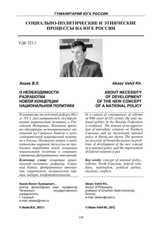 ГУМАНИТАРИЙ ЮГА РОССИИ
 
         СОЦИАЛЬНО-ПОЛИТИЧЕСКИЕ И ЭТНИЧЕСКИЕ
               ПРОЦЕССЫ НА ЮГЕ РОССИИ


УДК 323.1




    Акаев В.Х.                                                          Akaev Vahit Kh.

    О НЕОБХОДИМОСТИ                                            ABOUT NECESSITY
    РАЗРАБОТКИ                                                  OF DEVELOPMENT
    НОВОЙ КОНЦЕПЦИИ                                         OF THE NEW CONCEPT
    НАЦИОНАЛЬНОЙ ПОЛИТИКИ                                  OF A NATIONAL POLICY

    В контексте последствий реформ 90-х             In a context of consequences of reforms
    гг. XX в. рассматривается государст-            of 90th years of XX century the state na-
    венная национальная политика в Рос-             tional politics in the Russian Federation
    сийской Федерации. Показаны причи-              is examined. The reasons of an aggrava-
    ны обострения межнациональных от-               tion of interethnic relations on Northern
    ношений на Северном Кавказе и непо-             Caucasus and an inconsistent national
    следовательной национальной полити-             policy in Russia are shown. The question
    ки в России. Поставлен вопрос о необ-           on necessity of broad discussion on prob-
    ходимости широкой дискуссии по про-             lems of development of the new concept
    блемам выработки новой концепции                of a national policy and the improvement
    национальной политики и совершен-               of federal relations is put.
    ствованию федеративных отношений.
    Ключевые слова: концепция нацио-                Key words: concept of national policy,
    нальной политики, реформы, Север-               reforms, North Caucasus, federal rela-
    ный Кавказ, федеративные отноше-                tions, nationalism, рolitical parties,
    ния, национализм, политические пар-             elections, conflicts.
    тии, выборы, конфликтогенность.

    Акаев Вахит Хумидович,                          Akaev Vahit Kh.,
    доктор философских наук, профессор              Doсtor of Philosophy,
    Чеченского             государственного         professor of Chechen State University,
    университета,                                   Grozniy,
    г. Грозный,                                     e-mail: akaiev@mail.ru
    e-mail: akaiev@mail.ru

    © Акаев В.Х., 2012 г.                           © Akaev Vahit Kh., 2012


                                              159
 