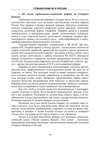 ГУМАНИТАРИЙ ЮГА РОССИИ
 
       1. Об итогах горбачевско-ельцинских реформ на Северном
Кавказе.
       Горбачевско-ельцинские реформы, которым более 20 лет, стали ис-
ключительно тяжелыми, если не сказать трагическими, для всех народов
России. Они привели к развалу великой державы, обострили межнацио-
нальные отношения, породили конфликты между народами, этнический
сепаратизм, различные формы этнофобии. Реформы привели к разрыву
экономических и межнациональных связей, десятилетиями складывав-
шихся в годы советской власти, уничтожили, например, мощную про-
мышленность страны и ее составную часть – нефтедобывающую и нефте-
перерабатывающую промышленность Грозного.
       Государственный переворот, совершенный в ЧИ АССР, при под-
держке Б.Н. Ельцина привел к исходу русских, значительного количества
кадров чеченской, еврейской, армянской, ингушской и других националь-
ностей. Ингушско-осетинский конфликт, две войны в Чечне, гибель тысяч
людей, полное уничтожение и грабеж экономики ЧИ АССР, обнищание
народа, экстремизм и терроризм, политика превращения чеченцев во вра-
гов России, беспредельная коррупция, высокая безработица и многое дру-
гое – прямые последствия распада СССР и последовавших реформ.
       Реформы не дали экономическое благосостояние учителям, врачам,
жителям села, профессионально подготовленным людям. Не дали им ни
здоровья, ни жилья. Эти категории людей не имеют среднего материаль-
ного достатка, доступа к жилью, уверенности в завтрашнем дне. Но при
этом успешно создан «класс олигархов», продолжающих грабеж нацио-
нального богатства, размещающих свои капиталы за пределами страны.
Реформы резко ухудшили уровень здоровья россиян, привели к ситуации,
когда число умирающих в стране превышает число рождающихся.
       Для того чтобы улучшить социально-экономическую и демографи-
ческую ситуацию в стране, были внедрены национальные проекты. Сего-
дня о них позабыли. Реализация их должна была сберечь народ, а их во-
зобновление следует рассматривать как задачу государственной важности.
И никакие кризисы не должны прервать их реализацию.
       Помнится, как в свое время Ельцин говорил, что положит свою го-
лову на рельсы, если будут отпущены цены. Цены так отпустили, что не-
сколько тысяч рублей, прибереженных стариками на свои похороны, пре-
вратились в копейки, а голова Ельцина осталась на плечах и натворила
столько бед, что страна до сих пор не может от них избавиться.
       Только в условиях российских реформ стал возможен национали-
стический лозунг «Хватит кормить Кавказ!» Этот лозунг – логическое
продолжение некоторых бытующих этнологических концепций отделения
Северного Кавказа от России.


                                 160
 