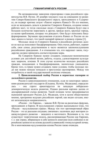 ГУМАНИТАРИЙ ЮГА РОССИИ
 
        На антикавказские заявления отреагировал глава российского пра-
вительства В.В. Путин. 20 декабря текущего года на совещании по разви-
тию Северо-Кавказского федерального округа, проходившего в Гудерме-
се, он подверг критике лозунг «Хватит кормить Кавказ!» По его мнению,
если не вкладывать деньги в развитие Северного Кавказа, создание новых
рабочих мест, то тогда «молодые люди с Северного Кавказа будут еще в
большем количестве переезжать в другие, прежде всего, крупные города,
со всеми проблемами, которые это рождает». Они будут пополнять банд-
формирования. Звучащие предложения отделить Кавказ от России он на-
звал диким и считает, что такой сценарий приведет к развалу страны [1].
        Молодые люди из Северного Кавказа в российских регионах дале-
ко не всегда пополняют бандформирования. Они учатся, работают, кормят
себя, свои семьи, родственников и часто являются законопослушными
российскими гражданами. А в отношении тех, кто нарушает закон, госу-
дарство должно применять соответствующие меры.
        На Северном Кавказе нужно создавать социально-экономические
условия для достойной жизни, работы, отдыха, удовлетворения культур-
ных запросов, лечения. В этом случае количество молодых российских
граждан, попадающих в бандформирования, значительно уменьшится.
Кроме того, в стране нужно создавать такие условия, чтобы молодые лю-
ди как можно меньше попадали в преступные группировки. Между тем
потребность в такой государственной политике очевидна.
        2. Цивилизационный выбор России и вероятные сценарии ее
дальнейшего развития.
        Россия в цивилизационном отношении, судя по некоторым заявле-
ниям руководителей государств (Ельцина, Путина, Медведева), определи-
лась – она строго ориентируется на западную либерально-
демократическую модель развития. Однако реальная картина далека от
декларированной схемы развития. Такой позиции четко придерживается
нынешний президент России Д.А. Медведев, хотя в целом общественное
мнение, программы ведущих российских партий, как видно сегодня, име-
ют антизападную направленность.
        «Россия – это Европа», – заявлял В.В. Путин на различных форумах,
проходивших в Европе. В мусульманских странах высказывался тезис, что
«Россия – мусульманская страна». Между тем этот противоречивый образ
России – это ее реальная ситуация, связанная с наличием двух векторов со-
циокультурного развития – западного и восточного. Вспомним и то, что
существует теоретическая модель, рассматривающая Россию как Евразию,
т. е. как страну, вбирающую в себе ценности азиатские (или азийские) и ев-
ропейские ценности на основе русской (славянской) этнокультурной почвы.
Но и многовековая мусульманская основа России также очевидна.


                                   161
 