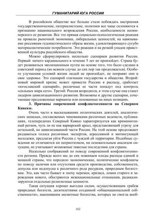 ГУМАНИТАРИЙ ЮГА РОССИИ
 
       В российском обществе все больше стали побеждать настроения
государственнические, патерналистские, политики все чаще склоняются к
признанию национального возрождения России, необходимости неоим-
перского ее развития. Все это прямая социально-психологическая реакция
на провалы рыночной экономики, либеральных ценностей, на навязыва-
ние россиянам гедонистического образа жизни, удовлетворяющего сугубо
материалистические потребности. Это реакция и на резкий упадок нравст-
венной культуры российского общества.
       Можно сформулировать несколько сценариев развития России.
Первый: ничего кардинального в течение 5 лет не произойдет. Страна бу-
дет развиваться эволюционным путем на основе того, что было сделано в
советский период (во всяком случае до сих пор так продолжается). Особо-
го улучшения условий жизни людей не произойдет, не поправят они и
свое здоровье. Это сценарий стагнации государства и общества. Второй:
новый мировой кризис может привести Россию к распаду, сработает
«югославский сценарий», различные ее части попадут под контроль
«сильных мира сего». Третий: Россия возродится, в этом случае она станет
лидером цивилизационного развития. Возможны и другие сценарии, соче-
тающие предложенные варианты или основанные на иных позициях.
       3. Причины современной конфликтогенности на Северном
Кавказе.
       Очень часто в высказываниях политических деятелей, аналитиче-
ских записках, составляемых чиновниками различных ведомств, публика-
циях, телепередачах Северный Кавказ характеризуется как криминоген-
ный регион, чуть ли не как варварский ареал, представляющий угрозу для
остальной, но цивилизованной части России. На этой основе продолжают
раздаваться голоса различных экспертов, агрессивной и митингующей
молодежи, предлагая уйти России с чуждой ей территории. Подобные су-
ждения не отличаются ни патриотизмом, ни основательным анализом си-
туации, не учитывают возможные тяжелые последствия для страны.
       Несколько соображений по поводу современной конфликтогенно-
сти региона. Прежде всего мы до сих пожинаем плоды распада единой и
мощной страны, что породило экономические, политические конфликты
по поводу наличия или отсутствия средств производства, собственности,
допуска или недопуска к различного рода ресурсам, природным богатст-
вам. Это, как часто бывает в эпоху перемен, кризиса, ломки старого и за-
рождения нового, обостряются межнациональные отношения, радикали-
зируются отдельные религиозные ценности.
       Такая ситуация хорошо выгодна силам, осуществляющим грабеж
природных богатств, десятилетиями созданной «общенациональной соб-
ственности», накопившим несметные богатства, которых не смогла вооб-


                                  162
 