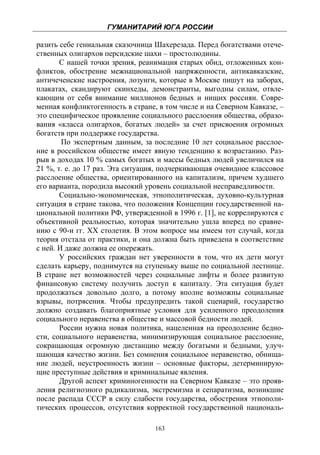 ГУМАНИТАРИЙ ЮГА РОССИИ
 
разить себе гениальная сказочница Шахерезада. Перед богатствами отече-
ственных олигархов персидские шахи – простолюдины.
       С нашей точки зрения, реанимация старых обид, отложенных кон-
фликтов, обострение межнациональной напряженности, антикавказские,
античеченские настроения, лозунги, которые в Москве пишут на заборах,
плакатах, скандируют скинхеды, демонстранты, выгодны силам, отвле-
кающим от себя внимание миллионов бедных и нищих россиян. Совре-
менная конфликтогенность в стране, в том числе и на Северном Кавказе, –
это специфическое проявление социального расслоения общества, образо-
вания «класса олигархов, богатых людей» за счет присвоения огромных
богатств при поддержке государства.
        По экспертным данным, за последние 10 лет социальное расслое-
ние в российском обществе имеет явную тенденцию к возрастанию. Раз-
рыв в доходах 10 % самых богатых и массы бедных людей увеличился на
21 %, т. е. до 17 раз. Эта ситуация, подчеркивающая очевидное классовое
расслоение общества, ориентированного на капитализм, причем худшего
его варианта, породила высокий уровень социальной несправедливости.
       Социально-экономическая, этнополитическая, духовно-культурная
ситуация в стране такова, что положения Концепции государственной на-
циональной политики РФ, утвержденной в 1996 г. [1], не коррелируются с
объективной реальностью, которая значительно ушла вперед по сравне-
нию с 90-и гг. ХХ столетия. В этом вопросе мы имеем тот случай, когда
теория отстала от практики, и она должна быть приведена в соответствие
с ней. И даже должна ее опережать.
       У российских граждан нет уверенности в том, что их дети могут
сделать карьеру, поднимутся на ступеньку выше по социальной лестнице.
В стране нет возможностей через социальные лифты и более развитую
финансовую систему получить доступ к капиталу. Эта ситуация будет
продолжаться довольно долго, а потому вполне возможны социальные
взрывы, потрясения. Чтобы предупредить такой сценарий, государство
должно создавать благоприятные условия для усиленного преодоления
социального неравенства в обществе и массовой бедности людей.
       России нужна новая политика, нацеленная на преодоление бедно-
сти, социального неравенства, минимизирующая социальное расслоение,
сокращающая огромную дистанцию между богатыми и бедными, улуч-
шающая качество жизни. Без сомнения социальное неравенство, обнища-
ние людей, неустроенность жизни – основные факторы, детерминирую-
щие преступные действия и криминальные явления.
       Другой аспект криминогенности на Северном Кавказе – это прояв-
ления религиозного радикализма, экстремизма и сепаратизма, возникшие
после распада СССР в силу слабости государства, обострения этнополи-
тических процессов, отсутствия корректной государственной националь-

                                  163
 