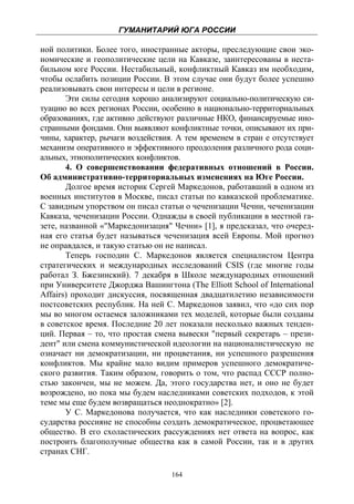 ГУМАНИТАРИЙ ЮГА РОССИИ
 
ной политики. Более того, иностранные акторы, преследующие свои эко-
номические и геополитические цели на Кавказе, заинтересованы в неста-
бильном юге России. Нестабильный, конфликтный Кавказ им необходим,
чтобы ослабить позиции России. В этом случае они будут более успешно
реализовывать свои интересы и цели в регионе.
       Эти силы сегодня хорошо анализируют социально-политическую си-
туацию во всех регионах России, особенно в национально-территориальных
образованиях, где активно действуют различные НКО, финансируемые ино-
странными фондами. Они выявляют конфликтные точки, описывают их при-
чины, характер, рычаги воздействия. А тем временем в стран е отсутствует
механизм оперативного и эффективного преодоления различного рода соци-
альных, этнополитических конфликтов.
       4. О совершенствовании федеративных отношений в России.
Об административно-территориальных изменениях на Юге России.
       Долгое время историк Сергей Маркедонов, работавший в одном из
военных институтов в Москве, писал статьи по кавказской проблематике.
С завидным упорством он писал статьи о чеченизации Чечни, чеченизации
Кавказа, чеченизации России. Однажды в своей публикации в местной га-
зете, названной «"Маркедонизация" Чечни» [1], я предсказал, что очеред-
ная его статья будет называться чеченизация всей Европы. Мой прогноз
не оправдался, и такую статью он не написал.
       Теперь господин С. Маркедонов является специалистом Центра
стратегических и международных исследований CSIS (где многие годы
работал З. Бжезинский). 7 декабря в Школе международных отношений
при Университете Джорджа Вашингтона (The Elliott School of International
Affairs) проходит дискуссия, посвященная двадцатилетию независимости
постсоветских республик. На ней С. Маркедонов заявил, что «до сих пор
мы во многом остаемся заложниками тех моделей, которые были созданы
в советское время. Последние 20 лет показали несколько важных тенден-
ций. Первая – то, что простая смена вывески "первый секретарь – прези-
дент" или смена коммунистической идеологии на националистическую не
означает ни демократизации, ни процветания, ни успешного разрешения
конфликтов. Мы крайне мало видим примеров успешного демократиче-
ского развития. Таким образом, говорить о том, что распад СССР полно-
стью закончен, мы не можем. Да, этого государства нет, и оно не будет
возрождено, но пока мы будем наследниками советских подходов, к этой
теме мы еще будем возвращаться неоднократно» [2].
       У С. Маркедонова получается, что как наследники советского го-
сударства россияне не способны создать демократическое, процветающее
общество. В его схоластических рассуждениях нет ответа на вопрос, как
построить благополучные общества как в самой России, так и в других
странах СНГ.

                                  164
 