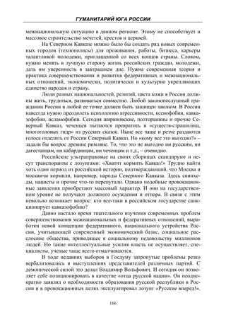 ГУМАНИТАРИЙ ЮГА РОССИИ
 
межнациональную ситуацию в данном регионе. Этому не способствует и
массовое строительство мечетей, крестов и церквей.
       На Северном Кавказе можно было бы создать ряд новых современ-
ных городов (технополисы) для проживания, работы, бизнеса, карьеры
талантливой молодежи, приглашенной со всех концов страны. Словом,
нужно менять в лучшую сторону жизнь российских граждан, молодежи,
дать им уверенность в завтрашнем дне. Нужна современная теория и
практика совершенствования и развития федеративных и межнациональ-
ных отношений, экономически, политически и культурно укрепляющих
единство народов и страну.
       Люди разных национальностей, религий, цвета кожи в России долж-
ны жить, трудиться, развиваться совместно. Любой законопослушный гра-
жданин России в любой ее точке должен быть защищен законом. В России
навсегда нужно преодолеть психологию агрессивности, ксенофобии, кавка-
зофобии, исламофибии. Сегодня жириновские, полторанины и прочие Се-
верный Кавказ, чеченцев пытаются превратить в «существ-страшилищ,
многоголовых гидр» из русских сказок. Ныне все чаще и резче раздаются
голоса отделить от России Северный Кавказ. Но «кому все это выгодно?» –
задали бы вопрос древние римляне. То, что это не выгодно ни русским, ни
дагестанцам, ни кабардинцам, ни чеченцам и т.д., – очевидно.
       Российские ультраправовые на своих сборищах скандируют и не-
сут транспоранты с лозунгами: «Хватит кормить Кавказ!» Трудно найти
хоть один период из российской истории, подтверждающий, что Москва и
москвичи кормили, например, народы Северного Кавказа. Здесь скинхе-
ды, нацисты и прочие что-то перепутали. Однако подобные провокацион-
ные заявления приобретают массовый характер. И они на государствен-
ном уровне не получают должного осуждения и отпора. В связи с этим
невольно возникает вопрос: кто все-таки в российском государстве санк-
ционирует кавказофобию?
       Давно настало время тщательного изучения современных проблем
совершенствования межнациональных и федеративных отношений, выра-
ботки новой концепции федеративного, национального устройства Рос-
сии, учитывающей современный экономический базис, социальное рас-
слоение общества, приводящее к социальному недовольству миллионов
людей. Но такие интеллектуальные усилия власть не осуществляет, спе-
циалисты, ученые чаще всего отмалчиваются.
       В ходе недавних выборов в Госдуму затронутые проблемы резко
вербализовались в выступлениях представителей различных партий. С
демонической силой это делал Владимир Вольфович. И сегодня он позво-
ляет себе позиционировать в качестве «отца русской нации». Он неодно-
кратно заявлял о необходимости образования русской республики в Рос-
сии и в провокационных целях эксплуатировал лозунг «Русские вперед!».

                                  166
 
