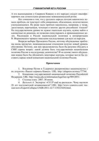 ГУМАНИТАРИЙ ЮГА РОССИИ
 
А его высказывания о Северном Кавказе и его народах следует квалифи-
цировать как сознательное разжигание межнациональной розни.
       Нет сомнения в том, что у русского народа сегодня накопилось не-
мало проблем, он чувствует себя униженным, обделенным, количественно
уменьшающимся. Но разве мало проблем накопилось, например, у татар,
дагестанцев, карачаевцев, чеченцев и многих других российских этносов?
На государственном уровне их нужно тщательно изучить, нужно найти и
адекватные их решения, не позволяя спекулировать в провокационных це-
лях. Реализация в России национальной политики в интерпретации
В. Жириновского чревата тяжелыми последствиями для всех ее народов.
       Впереди выборы Президента России, поэтому обсуждаемые пробле-
мы вновь прозвучат, межнациональные отношения получат новый уровень
обострения. Поэтому, как нам представляется, было бы разумно обсудить в
СМИ страны вопрос: какой должна быть государственная национальная
политика России в последующее десятилетие? И на основе такого обсужде-
ния можно было бы обозначить некоторые контуры, которые могли бы со-
ставить каркас новой концепции национальной политики России.

                                 Примечания

       1. Владимир Путин в Гудермесе раскритиковал националистов с
их лозунгом «Хватит кормить Кавказ». URL: http://altapress.ru/story/77744.
       2. Концепция государственной национальной политики Российской
Федерации. URL: http://russia.edu.ru/information/legal/law/up/909/2051/.
       3. Столица плюс. 2007. 30 июня.
       4. Васильев А. Эксперты: «СССР ещё не распался». Чему научили
20 лет постсоветской независимости? URL: http://www.voanews.com/ rus-
sian/news/Expert-Collapse-USSR-2011-12-7-135215458.html.




                                   167
 