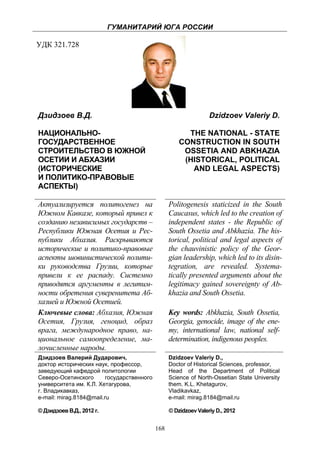 ГУМАНИТАРИЙ ЮГА РОССИИ
 
УДК 321.728




    Дзидзоев В.Д.                                                     Dzidzoev Valeriy D.

    НАЦИОНАЛЬНО-                                            THE NATIONAL - STATE
    ГОСУДАРСТВЕННОЕ                                       CONSTRUCTION IN SOUTH
    СТРОИТЕЛЬСТВО В ЮЖНОЙ                                  OSSETIA AND ABKHAZIA
    ОСЕТИИ И АБХАЗИИ                                       (HISTORICAL, POLITICAL
    (ИСТОРИЧЕСКИЕ                                            AND LEGAL ASPECTS)
    И ПОЛИТИКО-ПРАВОВЫЕ
    АСПЕКТЫ)

    Актуализируется политогенез на                    Politogenesis staticized in the South
    Южном Кавказе, который привел к                   Caucasus, which led to the creation of
    созданию независимых государств –                 independent states - the Republic of
    Республики Южная Осетия и Рес-                    South Ossetia and Abkhazia. The his-
    публики Абхазия. Раскрываются                     torical, political and legal aspects of
    исторические и политико-правовые                  the chauvinistic policy of the Geor-
    аспекты шовинистической полити-                   gian leadership, which led to its disin-
    ки руководства Грузии, которые                    tegration, are revealed. Systema-
    привели к ее распаду. Системно                    tically presented arguments about the
    приводятся аргументы в легитим-                   legitimacy gained sovereignty of Ab-
    ности обретения суверенитета Аб-                  khazia and South Ossetia.
    хазией и Южной Осетией.
    Ключевые слова: Абхазия, Южная                    Key words: Abkhazia, South Ossetia,
    Осетия, Грузия, геноцид, образ                    Georgia, genocide, image of the ene-
    врага, международное право, на-                   my, international law, national self-
    циональное самоопределение, ма-                   determination, indigenous peoples.
    лочисленные народы.
    Дзидзоев Валерий Дударович,                       Dzidzoev Valeriy D.,
    доктор исторических наук, профессор,              Doctor of Нistorical Sciences, professor,
    заведующий кафедрой политологии                   Head of the Department of Political
    Северо-Осетинского       государственного         Science of North-Ossetian State University
    университета им. К.Л. Хетагурова,                 them. K.L. Khetagurov,
    г. Владикавказ,                                   Vladikavkaz,
    e-mail: mirag.8184@mail.ru                        e-mail: mirag.8184@mail.ru

    © Дзидзоев В.Д., 2012 г.                          © Dzidzoev Valeriy D., 2012


                                                168
 