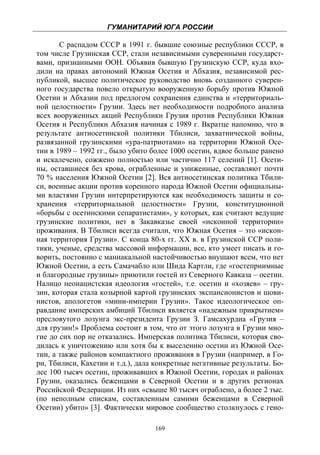 ГУМАНИТАРИЙ ЮГА РОССИИ
 
       С распадом СССР в 1991 г. бывшие союзные республики СССР, в
том числе Грузинская ССР, стали независимыми суверенными государст-
вами, признанными ООН. Объявив бывшую Грузинскую ССР, куда вхо-
дили на правах автономий Южная Осетия и Абхазия, независимой рес-
публикой, высшее политическое руководство вновь созданного суверен-
ного государства повело открытую вооруженную борьбу против Южной
Осетии и Абхазии под предлогом сохранения единства и «территориаль-
ной целостности» Грузии. Здесь нет необходимости подробного анализа
всех вооруженных акций Республики Грузия против Республики Южная
Осетия и Республики Абхазия начиная с 1989 г. Вкратце напомню, что в
результате антиосетинской политики Тбилиси, захватнической войны,
развязанной грузинскими «ура-патриотами» на территории Южной Осе-
тии в 1989 – 1992 гг., было убито более 1000 осетин, вдвое больше ранено
и искалечено, сожжено полностью или частично 117 селений [1]. Осети-
ны, оставшиеся без крова, ограбленные и униженные, составляют почти
70 % населения Южной Осетии [2]. Вся антиосетинская политика Тбили-
си, военные акции против коренного народа Южной Осетии официальны-
ми властями Грузии интерпретируются как необходимость защиты и со-
хранения «территориальной целостности» Грузии, конституционной
«борьбы с осетинскими сепаратистами», у которых, как считают ведущие
грузинские политики, нет в Закавказье своей «исконной территории»
проживания. В Тбилиси всегда считали, что Южная Осетия – это «искон-
ная территория Грузии». С конца 80-х гг. XX в. в Грузинской ССР поли-
тики, ученые, средства массовой информации, все, кто умеет писать и го-
ворить, постоянно с маниакальной настойчивостью внушают всем, что нет
Южной Осетии, а есть Самачабло или Шида Картли, где «гостеприимные
и благородные грузины» приютили гостей из Северного Кавказа – осетин.
Налицо неонацистская идеология «гостей», т.е. осетин и «хозяев» – гру-
зин, которая стала козырной картой грузинских экспансионистов и шови-
нистов, апологетов «мини-империи Грузии». Такое идеологическое оп-
равдание имперских амбиций Тбилиси является «надежным прикрытием»
пресловутого лозунга экс-президента Грузии З. Гамсахурдиа «Грузия –
для грузин!» Проблема состоит в том, что от этого лозунга в Грузии мно-
гие до сих пор не отказались. Имперская политика Тбилиси, которая сво-
дилась к уничтожению или хотя бы к выселению осетин из Южной Осе-
тии, а также районов компактного проживания в Грузии (например, в Го-
ри, Тбилиси, Кахетии и т.д.), дала конкретные негативные результаты. Бо-
лее 100 тысяч осетин, проживавших в Южной Осетии, городах и районах
Грузии, оказались беженцами в Северной Осетии и в других регионах
Российской Федерации. Из них «свыше 80 тысяч ограблено, а более 2 тыс.
(по неполным спискам, составленным самими беженцами в Северной
Осетии) убито» [3]. Фактически мировое сообщество столкнулось с гено-

                                  169
 