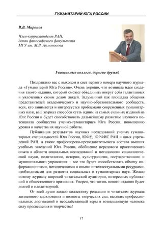 ГУМАНИТАРИЙ ЮГА РОССИИ
 

В.В. Миронов

Член-корреспондент РАН,
декан философского факультета
МГУ им. М.В. Ломоносова




                    Уважаемые коллеги, дорогие друзья!

       Поздравляю вас с выходом в свет первого номера научного журна-
ла «Гуманитарий Юга России». Очень хорошо, что возникла идея созда-
ния такого издания, который сможет объединить вокруг себя талантливых
и увлеченных своим делом людей. Задуманный как площадка общения
представителей академического и научно-образовательного сообществ,
всех, кто занимается и интересуется проблемами современных гуманитар-
ных наук, ваш журнал способен стать одним из самых сильных изданий на
Юге России и будет способствовать дальнейшему развитию научного по-
тенциала сообщества ученых-гуманитариев Юга России, повышению
уровня и качества их научной работы.
       Публикация результатов научных исследований ученых гумани-
тарных специальностей Юга России, ЮФУ, ЮРФИС РАН и иных учреж-
дений РАН, а также профессорско-преподавательского состава высших
учебных заведений Юга России, обобщение передового практического
опыта в области социальных исследований и методологии социологиче-
ской науки, политологии, истории, культурологии, государственного и
муниципального управления – все это будет способствовать обмену ин-
формационными, методическими и иными интеллектуальными ресурсами,
необходимыми для развития социальных и гуманитарных наук. Желаю
новому журналу широкой читательской аудитории, интересных публика-
ций и общественного признания. Уверен, что жизнь нового издания будет
долгой и плодотворной.
       От всей души желаю коллективу редакции и читателям журнала
жизненного вдохновения и полноты творческих сил, высоких профессио-
нальных достижений и неослабевающей веры в возвышающую человека
силу просвещения и творчества!


                                 17
 
