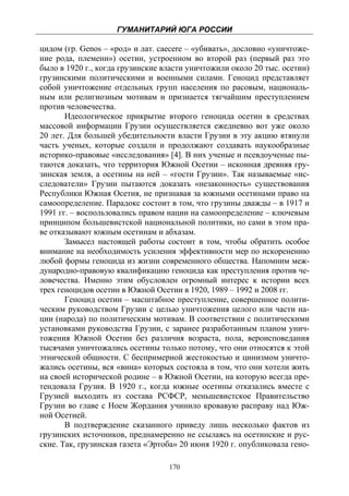 ГУМАНИТАРИЙ ЮГА РОССИИ
 
цидом (гр. Genos – «род» и лат. caecere – «убивать», дословно «уничтоже-
ние рода, племени») осетин, устроенном во второй раз (первый раз это
было в 1920 г., когда грузинские власти уничтожили около 20 тыс. осетин)
грузинскими политическими и военными силами. Геноцид представляет
собой уничтожение отдельных групп населения по расовым, националь-
ным или религиозным мотивам и признается тягчайшим преступлением
против человечества.
       Идеологическое прикрытие второго геноцида осетин в средствах
массовой информации Грузии осуществляется ежедневно вот уже около
20 лет. Для большей убедительности власти Грузии в эту акцию втянули
часть ученых, которые создали и продолжают создавать наукообразные
историко-правовые «исследования» [4]. В них ученые и псевдоученые пы-
таются доказать, что территория Южной Осетии – исконная древняя гру-
зинская земля, а осетины на ней – «гости Грузии». Так называемые «ис-
следователи» Грузии пытаются доказать «незаконность» существования
Республики Южная Осетия, не признавая за южными осетинами право на
самоопределение. Парадокс состоит в том, что грузины дважды – в 1917 и
1991 гг. – воспользовались правом нации на самоопределение – ключевым
принципом большевистской национальной политики, но сами в этом пра-
ве отказывают южным осетинам и абхазам.
       Замысел настоящей работы состоит в том, чтобы обратить особое
внимание на необходимость усиления эффективности мер по искоренению
любой формы геноцида из жизни современного общества. Напомним меж-
дународно-правовую квалификацию геноцида как преступления против че-
ловечества. Именно этим обусловлен огромный интерес к истории всех
трех геноцидов осетин в Южной Осетии в 1920, 1989 – 1992 и 2008 гг.
       Геноцид осетин – масштабное преступление, совершенное полити-
ческим руководством Грузии с целью уничтожения целого или части на-
ции (народа) по политическим мотивам. В соответствии с политическими
установками руководства Грузии, с заранее разработанным планом унич-
тожения Южной Осетии без различия возраста, пола, вероисповедания
тысячами уничтожались осетины только потому, что они относятся к этой
этнической общности. С беспримерной жестокостью и цинизмом уничто-
жались осетины, вся «вина» которых состояла в том, что они хотели жить
на своей исторической родине – в Южной Осетии, на которую всегда пре-
тендовала Грузия. В 1920 г., когда южные осетины отказались вместе с
Грузией выходить из состава РСФСР, меньшевистское Правительство
Грузии во главе с Ноем Жордания учинило кровавую расправу над Юж-
ной Осетией.
       В подтверждение сказанного приведу лишь несколько фактов из
грузинских источников, преднамеренно не ссылаясь на осетинские и рус-
ские. Так, грузинская газета «Эртоба» 20 июня 1920 г. опубликовала гено-

                                  170
 