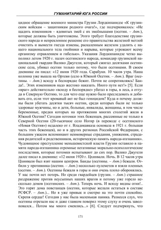 ГУМАНИТАРИЙ ЮГА РОССИИ
 
цидное обращение военного министра Грузии Лордкипанидзе «К грузин-
ским войскам – защитникам родного очага!», где подчеркивалось: «Не
щадить изменников – ядовитых змей с их змеёнышами (осетин. – Авт.),
которые должны быть уничтожены. Этого требует благоденствие грузин-
ского народа и непреклонное решение его правительства железной метлой
очистить и вымести гнезда измены, раскаленным железом удалить с на-
шего национального тела гнойники и нарывы, которые угрожают всему
организму отравлением и гибелью». Указания Лордкипанидзе четко вы-
полнил летом 1920 г. палач осетинского народа, командир грузинской на-
циональной гвардии Валико Джугели, который сжигал десятками осетин-
ские села, убивал осетин только потому, что были осетинами. В своем
дневнике он писал: «12 июня 1920 года. Сарабуки. 10 часов утра. Наша
колонна уже вышла на Ортеви (село в Южной Осетии. – Авт.). Враг (осе-
тины. – Авт.) всюду в беспорядке бежит. Почти не сопротивляясь! Бан-
да!.. Этих изменников надо жестоко наказать. Иного пути нет!» [5]. Если
«враг» действительно «всюду в беспорядке» убегал в горы, в леса, а отту-
да в Северную Осетию, то для чего еще нужно было преследовать и доби-
вать его, если этот кровавый акт не был геноцидом? Куда и почему долж-
ны были убегать десятки тысяч осетин, среди которых были не только
здоровые мужчины, но и дети, больные, инвалиды, женщины, в том числе
беременные, предки которых на протяжении многих столетий жили в
Южной Осетии? Сегодня потомки этих беженцев, рассеянные не только в
Северной Осетии (20-тысячное село Ногир (в переводе с осетинского
«Новая Осетия») недалеко от г. Владикавказа основала в 1921 г. большая
часть этих беженцев), но и в других регионах Российской Федерации, с
большим ужасом вспоминают неимоверные страдания, унижения, страда-
ния родителей и родственников, историческую память народа-изгнанник».
Чудовищное преступление меньшевистской власти Грузии оставило в па-
мяти народа-изгнанника огромные негативные морально-психологические
последствия, которые потомки испытывают до сих пор. Валико Джугели
далее писал в дневнике: «12 июня 1920 г. Цхинвали. Ночь. В 12 часов утра
Цхинвали был взят нашим центром. Банды (осетины. – Авт.) бежали. От-
били у противника (осетин. – Авт.) несколько пулеметов и взяли пленных
(осетин. – Авт.). Осетины бежали в горы и они очень плохо оборонялись.
У нас почти нет потерь. Но среди гвардейцев (грузин. – Авт.) страшное
раздражение против неусыпных наших врагов и потому уже горело не-
сколько домов (осетинских. – Авт.). Теперь ночь. И всюду видны огни!..
Это горят дома повстанцев (осетин, которые желали остаться в составе
РСФСР. – Авт.)... Но я уже привык и смотрю на это почти спокойно.
Скрепя сердце! Сегодня у нас была маленькая паника. Разнесся слух, что
осетины отрезали нас и даже главком поверил этому слуху и очень завол-
новался... Потом мы много смеялись...» [6]. Следует подчеркнуть, что

                                  171
 