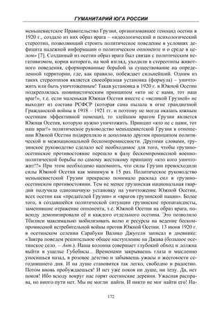 ГУМАНИТАРИЙ ЮГА РОССИИ
 
меньшевистское Правительство Грузии, организовавшее геноцид осетин в
1920 г., создало из них образ врага – «идеологический и психологический
стереотип, позволяющий строить политическое поведение в условиях де-
фицита надежной информации о политическом оппоненте и о среде в це-
лом» [7]. Созданный из осетин образ врага был связан с политическим не-
гативизмом, корни которого, на мой взгляд, уходили в стереотипы живот-
ного поведения, сформированные борьбой за существование на опреде-
ленной территории, где, как правило, побеждает сильнейший. Одним из
таких стереотипов является своеобразная установка (формула) – уничто-
жить или быть уничтоженным! Такая установка в 1920 г. в Южной Осетии
подкреплялась шовинистическим принципом «кто не с нами, тот наш
враг!», т.е. если маленькая Южная Осетия вместе с «великой Грузией» не
выходит из состава РСФСР (которая сама пылала в огне грандиозной
Гражданской войны в 1918 – 1921 гг. и поэтому не могла оказать южным
осетинам эффективной помощи), то злейшим врагом Грузии является
Южная Осетия, которую нужно уничтожить. Принцип «кто не с нами, тот
наш враг!» политическое руководство меньшевистской Грузии в отноше-
нии Южной Осетии подкрепляло и дополняло другим принципом полити-
ческой и межнациональной бескомпромиссности. Другими словами, гру-
зинское руководство сделало всё необходимое для того, чтобы грузино-
осетинское противостояние перешло в фазу бескомпромиссной военно-
политической борьбы по самому жестокому принципу «кто кого уничто-
жит!?» При этом необходимо напомнить, что силы Грузии превосходили
силы Южной Осетии как минимум в 15 раз. Политическое руководство
меньшевистской Грузии прекрасно понимало расклад сил в грузино-
осетинском противостоянии. Тем не менее грузинская национальная гвар-
дия получила однозначную установку на уничтожение Южной Осетии,
всех осетин как «предателей Грузии» и «врагов грузинской нации». Более
того, в создавшейся политической ситуации грузинские пропагандисты,
заменившие отражение оппонента, т.е. Южной Осетии на образ врага, по-
всюду демонизировали её и каждого отдельного осетина. Это позволило
Тбилиси максимально мобилизовать волю и ресурсы на ведение беском-
промиссной истребительной войны против Южной Осетии. 13 июня 1920 г.
в осетинском селении Сарабуки Валико Джугели записал в дневнике:
«Завтра поведем решительное общее наступление на Джава (большое осе-
тинское село. – Авт.). Наша колонна совершает глубокий обход и должна
выйти в ущелье Губебисы... Временами закрываешь глаза и мысленно
уносишься назад, в розовое детство и забываешь ужасы и жестокости се-
годняшнего дня. И на душе становится так легко, свободно и радостно.
Потом вновь пробуждаешься! И нет уже покоя ни душе, ни телу. Да, нет
покоя! Ибо всюду вокруг нас горят осетинские деревни. Ужасная распра-
ва, но иного пути нет. Мы не могли найти. И никто не мог найти его! На-

                                  172
 