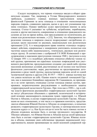 ГУМАНИТАРИЙ ЮГА РОССИИ
 
       Следует подчеркнуть, что термин «геноцид» введен в оборот срав-
нительно недавно. Так, например, в Уставе Международного военного
трибунала, судившего главных военных преступников немецко-
фашистской Германии за акты геноцида в отношении «неполноценных
народов» (евреев, славянских народов, цыган и др.), нет упоминания тер-
мина «геноцид». Однако трибунал судил преступников именно за акты
геноцида. Статья 6 указывает на «убийства, истребление, порабощение,
ссылки и другие жестокости, совершенные в отношении гражданского на-
селения до или во время войны, или преследования по политическим, ра-
совым или религиозным мотивам...» [12]. Заметим, что общепринятое оп-
ределение геноцида в широком смысле подразумевает «истребление от-
дельных групп населения по расовым, национальным или религиозным
признакам» [13]. А в международном праве понятие «геноцид» подразу-
мевает действия, совершаемые с намерением уничтожить полностью или
частично какую-либо национальность, этническую, расовую или религи-
озную группу. В соответствии с одобренной ГА ООН Конвенцией о пре-
дупреждении и наказании преступления геноцида 1948 г. (вступила в силу
12 января 1951 г.) к подобным действиям относятся убийство членов та-
кой группы; причинение им серьёзных телесных повреждений или умст-
венного расстройства; предумышленное создание для какой-либо группы
населения жизненных условий, рассчитанных на её полное или частичное
физическое уничтожение; меры, рассчитанные на предотвращение дето-
рождения в среде такой группы; насильственная передача детей из одной
человеческой группы в другую [14]. В 1917 – 1920 гг. южные осетины все
эти ужасы испытали на себе. Однако власти тогдашней геноцидной Гру-
зии, как и нынешнее ближайшее окружение М. Саакашвили, не признава-
ли и не хотят признать очевидные случаи геноцида южных осетин, при-
крываясь патриотическими рассуждениями о необходимости защиты
«территориальной целостности Грузии». При этом как в 1920 г., так и сей-
час власти фактически распавшейся «территориально целостной Грузии»
не могут убедительно обосновать с правовой, политической и историче-
ской позиции закономерность вхождения чужих территорий, т.е. Южной
Осетии и Абхазии, в состав «территориально целостной» Грузии. Абсурд-
ными во всех отношениях, в том числе и в правовом контексте, представ-
ляются обвинения Южной Осетии и Абхазии «в сепаратизме», в попытках
развалить «территориально целостную» Грузию, в «антигрузинском поли-
тическом курсе» и т.д. Как будто когда-то хотя бы часть южных осетин и
абхазов изъявляла желание быть в составе грузинского государства. В
Тбилиси забывают, что Южная Осетия и Абхазия всегда силой принужда-
лись быть в составе «территориально целостной» Грузии. Южные осети-
ны и абхазы, имеющие свои собственные традиции национальной госу-
дарственности, веками проживающие на своей исконной суверенной тер-

                                  176
 
