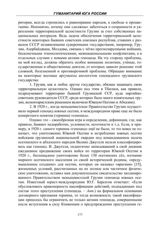 ГУМАНИТАРИЙ ЮГА РОССИИ
 
ритории, всегда стремились к равноправию народов, к свободе и процве-
танию. Непонятно, почему они «должны» заботиться о сохранности и ук-
реплении территориальной целостности Грузии за счет собственных на-
циональных интересов. Ведь задача обеспечения территориальной цело-
стности некоторых бывших советских союзных республик, ставших с раз-
валом СССР независимыми суверенными государствами, например, Гру-
зии, Азербайджана, Молдовы, связана с чётко прогнозируемыми войнами,
бесконечными этнополитическими, межнациональными конфликтами, а в
отдельных случаях с новыми актами геноцида. На эту сторону проблемы,
на мой взгляд, должны обратить особое внимание политики, учёные, го-
сударственные и общественные деятели, от которых зависит решение этой
сложной, болезненной и противоречивой проблемы. Обращаю внимание
на некоторые весомые аргументы апологетов геноцидного грузинского
государства:
       1. Грузия, как и любое другое государство, обязана защищать свою
территориальную целостность. Однако под этим в Тбилиси, как правило,
подразумевают территорию бывшей Грузинской ССР, куда партийно-
советские руководители СССР, среди которых было много влиятельных гру-
зин, волюнтаристским решением включили Южную Осетию и Абхазию).
       2. В 1920 г., когда меньшевистское Правительство Грузии осущест-
вило первый геноцид южных осетин, в международном праве еще не было
конкретного понятия (термина) «геноцид».
       Однако это – своеобразная игра в определения, дефиниции, где, как
правило, бывают недоработки, условности, неточности и т.д. Если, к при-
меру, в 1920 г. самого термина «геноцид» ещё не было, то это вовсе не оз-
начает, что уничтожение Южной Осетии и истребление южных осетин
войсками грузинской национальной гвардии под командованием палача
осетинского и абхазского народов Валико Джугели нельзя классифициро-
вать как геноцид. В. Джугели, педантично записывавший в свой дневник
ежедневное продвижение своих войск по территории Южной Осетии в
1920 г., беспощадное уничтожение более 130 осетинских сёл, изгнание
мирного осетинского населения со своей исторической родины, «преду-
мышленное создание» для осетин, которых он называл «врагами» [15],
жизненных условий, рассчитанных на их полное или частичное физиче-
ское уничтожение, оставил нам документальное свидетельство запланиро-
ванного Правительством меньшевистской Грузии геноцида южных осе-
тин. Известный юрист-международник Ю.Г. Барсегов отмечает: «Если
обусловливать правомерность квалификации действий, подпадающих под
состав этого преступления (геноцида. – Авт.) на формальном основании
договорного признания термина, то тогда возможность такой квалифика-
ции пришлось бы ограничить не только актами геноцида, совершенными
после вступления в силу Конвенции о предупреждении преступления ге-

                                   177
 