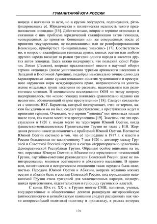 ГУМАНИТАРИЙ ЮГА РОССИИ
 
ноцида и наказания за него, но и кругом государств, подписавших, рати-
фицировавших её. Юридическая и политическая нелепость такого пред-
положения очевидна» [16]. Действительно, вопрос о термине «геноцид» и
связанная с ним проблема юридической квалификации актов геноцида,
«совершенных до принятия Конвенции или же совершенных после её
принятия государствами, не подписавшими или не ратифицировавшими
Конвенцию, приобретает принципиальное значение» [17]. Соответствен-
но, и вопрос о квалификации геноцида армян, южных осетин или любого
другого народа выходит за рамки трагедии одного народа и касается дру-
гих актов геноцида. Здесь важно подчеркнуть, что польский юрист Рафа-
эль Лемке (Лемкин), впервые предложивший ввести в научный оборот
термин «геноцид» (после уничтожения турками армянского населения в
Западной и Восточной Армении), подобрал максимально точное слово для
характеристики давно существовавшего понятия чудовищного и преступ-
ного нарушения норм международного права, направленного на уничто-
жение отдельных групп населения по расовым, национальным или рели-
гиозным мотивам. В специальном исследовании ООН по этому вопросу
подчеркивалось, что «слово геноцид появилось сравнительно недавно как
неологизм, обозначающий старое преступление» [18]. Следует согласить-
ся с мнением Ю.Г. Барсегова, который подчеркивает, «что не термин, ка-
ким бы удачным он ни был, создает преступление, а преступления ведут к
принятию термина. Очевидно, что термин "геноцид" мог появиться только
после того, как имели место эти преступления» [19]. Заметим, что эти пре-
ступления в 1920 г. имели место на территории Южной Осетии, когда
фашистско-меньшевистское Правительство Грузии во главе с Н.Н. Жор-
дания решило навсегда покончить с проблемой Южной Осетии. Несчастье
Южной Осетии состояло в том, что её пришедшие в 1917 г. к власти в
России большевики по заключенному 7 мая 1920 г. договору между Гру-
зией и Советской Россией передали в состав «территориально целостной»
Демократической Республики Грузия. Обращаю особое внимание на то,
что, передавая Южную Осетию и Абхазию под юрисдикцию независимой
Грузии, партийно-советские руководители Советской России даже не по-
интересовались мнением осетинского и абхазского населения. В право-
вом, политическом и историческом отношении такая передача была неле-
постью. Передача Южной Осетии и Абхазии, вопреки желанию южных
осетин и абхазов быть в составе Советской России, под юрисдикцию неза-
висимой Грузии стала трагедией для малочисленных народов, подверг-
шихся притеснениям, издевательствам и геноциду грузинских властей.
       С конца 80-х гг. XX в. в Грузии многие СМИ, политики, ученые,
государственные и общественные деятели развернули антироссийскую
(антиосетинскую и антиабхазскую кампании следует расценивать как час-
ти антироссийской политики) политику и пропаганду, в рамках которых

                                   178
 