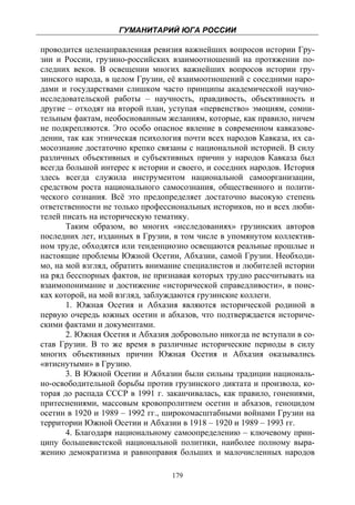 ГУМАНИТАРИЙ ЮГА РОССИИ
 
проводится целенаправленная ревизия важнейших вопросов истории Гру-
зии и России, грузино-российских взаимоотношений на протяжении по-
следних веков. В освещении многих важнейших вопросов истории гру-
зинского народа, в целом Грузии, её взаимоотношений с соседними наро-
дами и государствами слишком часто принципы академической научно-
исследовательской работы – научность, правдивость, объективность и
другие – отходят на второй план, уступая «первенство» эмоциям, сомни-
тельным фактам, необоснованным желаниям, которые, как правило, ничем
не подкрепляются. Это особо опасное явление в современном кавказове-
дении, так как этническая психология почти всех народов Кавказа, их са-
мосознание достаточно крепко связаны с национальной историей. В силу
различных объективных и субъективных причин у народов Кавказа был
всегда большой интерес к истории и своего, и соседних народов. История
здесь всегда служила инструментом национальной самоорганизации,
средством роста национального самосознания, общественного и полити-
ческого сознания. Всё это предопределяет достаточно высокую степень
ответственности не только профессиональных историков, но и всех люби-
телей писать на историческую тематику.
       Таким образом, во многих «исследованиях» грузинских авторов
последних лет, изданных в Грузии, в том числе в упомянутом коллектив-
ном труде, обходятся или тенденциозно освещаются реальные прошлые и
настоящие проблемы Южной Осетии, Абхазии, самой Грузии. Необходи-
мо, на мой взгляд, обратить внимание специалистов и любителей истории
на ряд бесспорных фактов, не признавая которых трудно рассчитывать на
взаимопонимание и достижение «исторической справедливости», в поис-
ках которой, на мой взгляд, заблуждаются грузинские коллеги.
       1. Южная Осетия и Абхазия являются исторической родиной в
первую очередь южных осетин и абхазов, что подтверждается историче-
скими фактами и документами.
       2. Южная Осетия и Абхазия добровольно никогда не вступали в со-
став Грузии. В то же время в различные исторические периоды в силу
многих объективных причин Южная Осетия и Абхазия оказывались
«втиснутыми» в Грузию.
       3. В Южной Осетии и Абхазии были сильны традиции националь-
но-освободительной борьбы против грузинского диктата и произвола, ко-
торая до распада СССР в 1991 г. заканчивалась, как правило, гонениями,
притеснениями, массовым кровопролитием осетин и абхазов, геноцидом
осетин в 1920 и 1989 – 1992 гг., широкомасштабными войнами Грузии на
территории Южной Осетии и Абхазии в 1918 – 1920 и 1989 – 1993 гг.
       4. Благодаря национальному самоопределению – ключевому прин-
ципу большевистской национальной политики, наиболее полному выра-
жению демократизма и равноправия больших и малочисленных народов

                                  179
 