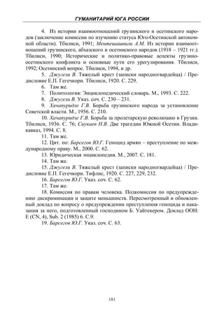 ГУМАНИТАРИЙ ЮГА РОССИИ
 
       4. Из истории взаимоотношений грузинского и осетинского наро-
дов (заключение комиссии по изучению статуса Юго-Осетинской автоном-
ной области). Тбилиси, 1991; Ментешашвили А.М. Из истории взаимоот-
ношений грузинского, абхазского и осетинского народов (1918 – 1921 гг.).
Тбилиси, 1990; Исторические и политико-правовые аспекты грузино-
осетинского конфликта и основные пути его урегулирования. Тбилиси,
1992; Осетинский вопрос. Тбилиси, 1994, и др.
       5. Джугели В. Тяжелый крест (записки народногвардейца) / Пре-
дисловие Е.П. Гегечкори. Тбилиси, 1920. С. 229.
       6. Там же.
       7. Политология: Энциклопедический словарь. М., 1993. С. 222.
       8. Джугели В. Указ. соч. С. 230 – 231.
       9. Хачапуридзе Г.В. Борьба грузинского народа за установление
Советской власти. М., 1956. С. 210.
       10. Хачапуридзе Г.В. Борьба за пролетарскую революцию в Грузии.
Тбилиси, 1936. С. 76; Сиукаев Н.В. Две трагедии Южной Осетии. Влади-
кавказ, 1994. С. 8.
       11. Там же.
       12. Цит. по: Барсегов Ю.Г. Геноцид армян – преступление по меж-
дународному праву. М., 2000. С. 62.
       13. Юридическая энциклопедия. М., 2007. С. 181.
       14. Там же.
       15. Джугели В. Тяжелый крест (записки народногвардейца) / Пре-
дисловие Е.П. Гегечкори. Тифлис, 1920. С. 227, 229, 232.
       16. Барсегов Ю.Г. Указ. соч. С. 62.
       17. Там же.
       18. Комиссия по правам человека. Подкомиссия по предупрежде-
нию дискриминации и защите меньшинств. Пересмотренный и обновлен-
ный доклад по вопросу о предупреждении преступления геноцида и нака-
зания за него, подготовленный господином Б. Уайтекером. Доклад ООН:
E (CN, 4), Sub. 2 (1985) 6. С.9.
       19. Барсегов Ю.Г. Указ. соч. С. 63.




                                  181
 
