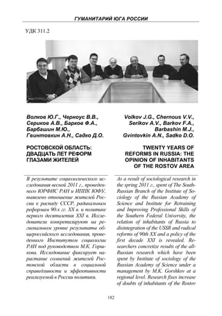 ГУМАНИТАРИЙ ЮГА РОССИИ
 
УДК 311.2




    Волков Ю.Г., Черноус В.В.,                      Volkov J.G., Chernous V.V.,
    Сериков А.В., Барков Ф.А.,                        Serikov A.V., Barkov F.A.,
    Барбашин М.Ю.,                                              Barbashin M.J.,
    Гвинтовкин А.Н., Садко Д.О.                     Gvintovkin A.N., Sadko D.O.

    РОСТОВСКОЙ ОБЛАСТЬ:                                    TWENTY YEARS OF
    ДВАДЦАТЬ ЛЕТ РЕФОРМ                              REFORMS IN RUSSIA: THE
    ГЛАЗАМИ ЖИТЕЛЕЙ                                  OPINION OF INHABITANTS
                                                        OF THE ROSTOV AREA

    В результате социологического ис-            As a result of sociological research in
    следования весной 2011 г., проведен-         the spring 2011 г., spent of The South-
    ного ЮРФИС РАН и ИППК ЮФУ,                   Russian Branch of the Institute of So-
    выявлено отношение жителей Рос-              ciology of the Russian Academy of
    сии к распаду СССР, радикальным              Science and Institute for Retraining
    реформам 90-х гг. XX в. и политике           and Improving Professional Skills of
    первого десятилетия XXI в. Иссле-            the Southern Federal University, the
    дователи конкретизируют на ре-               relation of inhabitants of Russia to
    гиональном уровне результаты об-             disintegration of the USSR and radical
    щероссийского исследования, прове-           reforms of 90th XX and a policy of the
    денного Институтом социологии                first decade XXI is revealed. Re-
    РАН под руководством М.К. Горш-              searchers concretize results of the all-
    кова. Исследование фиксирует на-             Russian research which have been
    растание сомнений жителей Рос-               spent by Institute of sociology of the
    товской области в социальной                 Russian Academy of Science under a
    справедливости и эффективности               management by M.K. Gorshkov at a
    реализуемой в России политики.               regional level. Research fixes increase
                                                 of doubts of inhabitants of the Rostov

                                           182
 