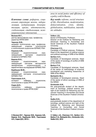 ГУМАНИТАРИЙ ЮГА РОССИИ
 
                                                       area in social justice and efficiency of
                                                       a policy sold in Russia.
    Ключевые слова: реформы, соци-                     Key words: reforms, social structure
    альная структура жизни, либера-                    of life, liberalization, modernization,
    лизация, модернизация, демокра-                    democratization, crisis, identity,
    тизация, кризис, идентичность,                     globalization, stabilization, intereth-
    глобализация, стабилизация, меж-                   nic attitudes.
    национальные отношения.
    Волков Ю.Г.,                                       Volkov J.G.,
    доктор философских наук, профессор,                Doctor of Philosophy, Professor,
    директор ИППК ЮФУ                                  Director оf the Institute for Retraining and
    Черноус В.В.,                                      Advanced Teaching in Humanities and
    кандидат политических наук, профессор,             Social Sciences of the Southern Federal
    заведующий      отделом    политологии             University
    и политической социологии ЮРФИС РАН                Chernous V.V.,
    Сериков А.В.,                                      Candidate of Political sciences, Professor,
    кандидат      социологических      наук,           Head of the department of political science
    заведующий      сектором     социологии            and political sociology of SRB of the ISRAS
    конфликта ЮРФИС РАН                                Serikov A.V.,
    Барков Ф.А.,                                       Candidate of Sociological sciences, Head
    кандидат      социологических      наук,           of the sector of sociology of conflict of SRB
    заведующий     сектором    методологии             of the ISRAS
    эмпирических      социологических     и            Barkov F.A.,
    маркетинговых исследований ЮРФИС РАН               Candidate of Sociological sciences, Head
    Барбашин М.Ю.,                                     of the sector of methodology of empirical
    кандидат      социологических      наук,           sociological and marketing researches of
    заведующий сектором этносоциологии                 SRB of the ISRAS
    ЮРФИС РАН                                          Barbashin M.J.,
    Гвинтовкин А.Н.,                                   Candidate of Sociological sciences, Head
    аспирант      кафедры       социологии,            of the sector of ethnic sociology of SRB of
    политологии и права ИППК ЮФУ                       the ISRAS
    Садко Д.О.,                                        Gvintovkin A.N.,
    соискатель     кафедры      социологии,            the post-graduate student of the depart-
    политологии и права ИППК ЮФУ                       ment of sociology, political science and
                                                       right of the Institute for Retraining and Ad-
                                                       vanced Teaching in Humanities and Social
                                                       Sciences of the Southern Federal Universi-
                                                       ty.
                                                       Sadko D.O.,
                                                       post-graduate student of the department of
                                                       sociology, political science and right of the
                                                       Institute for Retraining and Advanced
                                                       Teaching in Humanities and Social
                                                       Sciences of the Southern Federal Universi-
                                                       ty

    © Волков Ю.Г., Черноус В.В., Сериков А.В.,         © Volkov J.G., Chernous V.V., Serikov A.V.,
    Барков Ф.А., Барбашин М.Ю., Гвинтовкин             Barkov F.A., Barbashin M.J., Gvintovkin A.N.,
    А.Н., Садко Д.О., 2012 г.                          Sadko D.O., 2012




                                                 183
 
