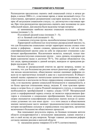 ГУМАНИТАРИЙ ЮГА РОССИИ
 
Респондентам предлагалось оценить свой социальный статус в начале ре-
форм, в начале 2000-х гг., в настоящее время, а также желаемый статус. Со-
ответственно, критерием разграничения кластеров являлись ответы на во-
прос об актуальном социальном статусе, т.е. достигнутом в настоящее вре-
мя. При этом респондентам предлагалось оценить свое положение по деся-
тибалльной шкале. Для анализа были выделены четыре когорты:
       а) занимающие наиболее высокое социально положение, обеспе-
ченные (позиции 1, 2);
       б) условный средний класс (позиции 3 – 5);
       в) т.н. базовый слой (позиции 6 – 8);
       г) наименее статусная группа, малообеспеченные (позиции 9, 10).
       Характерной особенностью полученных распределений явилось то,
что для большинства социальных когорт характерно весьма схожее отно-
шение к реформам – иными словами, принадлежность к той или иной
стратификационной группе сама по себе не определяет отношения к ры-
ночным преобразованиям. Исключением является, пожалуй, только наи-
более высокостатусная социальная группа – здесь уровень поддержки ре-
форм однозначно выше и достигает 50 %. Эти данные объясняются тем,
что люди, принадлежащие к данной когорте, выиграли от проведения ре-
форм последних 20 лет.
       Исходя из распределений ответов на другие вопросы, можно за-
ключить, что для большинства россиян начало рыночных реформ – собы-
тие весьма неоднозначное, общественное мнение оценивает реформы со-
всем не из прагматичных позиций и даже не с идеологических. В общест-
венной оценке скрывается значительная ценностная составляющая, в ко-
торой имеется и ностальгия по более справедливому социальному устрой-
ству, и по высокому уровню социальной безопасности и защищенности, и
по более простым отношениям между людьми. К этим чувствам приме-
шаны и острая боль от утраты Родиной имперского статуса, и понимание
необходимости преобразований в период упадка СССР. Материальный
успех в пореформенный период отнюдь не является определяющим фак-
тором в отношении к социальным преобразованиям. Более актуальным
скорее оказывается классификация социальных оценок исходя из ценно-
стных установок тех или иных групп – и в этом смысле в общественном
мнении значительное место занимает традиционалистская составляющая,
которая востребована сильным и справедливым государством, органично
включенная в большинство общественных процессов.
       Как показывают результаты опроса, по базовым позициям жители
области солидаризируются с остальными гражданами, однако имеется у
них и свой взгляд на ряд вопросов. Четыре главных достижения реформ
согласно мнению россиян и жителей области:
       1) насыщение рынка товарами (52 и 60 % соответственно);

                                   186
 