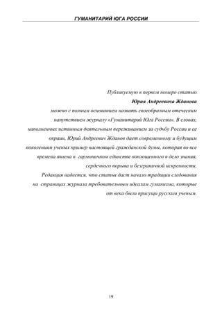 ГУМАНИТАРИЙ ЮГА РОССИИ
 




                                   Публикуемую в первом номере статью
                                             Юрия Андреевича Жданова
            можно с полным основанием назвать своеобразным отеческим
              напутствием журналу «Гуманитарий Юга России». В словах,
    наполненных истинным деятельным переживанием за судьбу России и ее
            окраин, Юрий Андреевич Жданов дает современному и будущим
поколениям ученых пример настоящей гражданской думы, которая во все
       времена явлена в гармоничном единстве воплощенного в дело знания,
                          сердечного порыва и безграничной искренности.
         Редакция надеется, что статья даст начало традиции следования
     на страницах журнала требовательным идеалам гуманизма, которые
                                   от века были присущи русским ученым.




                                    19
 