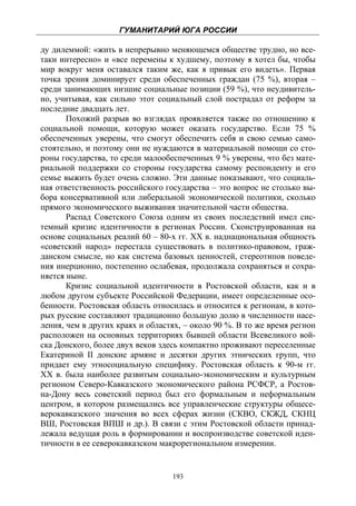 ГУМАНИТАРИЙ ЮГА РОССИИ
 
ду дилеммой: «жить в непрерывно меняющемся обществе трудно, но все-
таки интересно» и «все перемены к худшему, поэтому я хотел бы, чтобы
мир вокруг меня оставался таким же, как я привык его видеть». Первая
точка зрения доминирует среди обеспеченных граждан (75 %), вторая –
среди занимающих низшие социальные позиции (59 %), что неудивитель-
но, учитывая, как сильно этот социальный слой пострадал от реформ за
последние двадцать лет.
       Похожий разрыв во взглядах проявляется также по отношению к
социальной помощи, которую может оказать государство. Если 75 %
обеспеченных уверены, что смогут обеспечить себя и свою семью само-
стоятельно, и поэтому они не нуждаются в материальной помощи со сто-
роны государства, то среди малообеспеченных 9 % уверены, что без мате-
риальной поддержки со стороны государства самому респонденту и его
семье выжить будет очень сложно. Эти данные показывают, что социаль-
ная ответственность российского государства – это вопрос не столько вы-
бора консервативной или либеральной экономической политики, сколько
прямого экономического выживания значительной части общества.
       Распад Советского Союза одним из своих последствий имел сис-
темный кризис идентичности в регионах России. Сконструированная на
основе социальных реалий 60 – 80-х гг. ХХ в. наднациональная общность
«советский народ» перестала существовать в политико-правовом, граж-
данском смысле, но как система базовых ценностей, стереотипов поведе-
ния инерционно, постепенно ослабевая, продолжала сохраняться и сохра-
няется ныне.
       Кризис социальной идентичности в Ростовской области, как и в
любом другом субъекте Российской Федерации, имеет определенные осо-
бенности. Ростовская область относилась и относится к регионам, в кото-
рых русские составляют традиционно большую долю в численности насе-
ления, чем в других краях и областях, – около 90 %. В то же время регион
расположен на основных территориях бывшей области Всевеликого вой-
ска Донского, более двух веков здесь компактно проживают переселенные
Екатериной II донские армяне и десятки других этнических групп, что
придает ему этносоциальную специфику. Ростовская область к 90-м гг.
XX в. была наиболее развитым социально-экономическим и культурным
регионом Северо-Кавказского экономического района РСФСР, а Ростов-
на-Дону весь советский период был его формальным и неформальным
центром, в котором размещались все управленческие структуры общесе-
верокавказского значения во всех сферах жизни (СКВО, СКЖД, СКНЦ
ВШ, Ростовская ВПШ и др.). В связи с этим Ростовской области принад-
лежала ведущая роль в формировании и воспроизводстве советской иден-
тичности в ее северокавказском макрорегиональном измерении.


                                  193
 