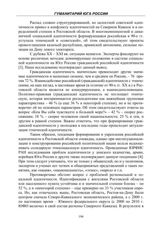 ГУМАНИТАРИЙ ЮГА РОССИИ
 
       Распад сложно структурированной, но целостной советской иден-
тичности привел к конфликту идентичностей на Северном Кавказе и в оп-
ределенной степени в Ростовской области. В многокомпонентной и дина-
мичной социальной идентичности формирующаяся российская в 90-е гг.
уступала этнической и «советской», об этом свидетельствуют проекты
провозглашения казачьей республики, армянской автономии, сильные по-
зиции на Дону левого электората.
       С рубежа XX – XXI вв. ситуация меняется. Эксперты фиксируют на
основе различных методик доминирующее положение в системе социаль-
ной идентичности на Юге России гражданской российской идентичности
[3]. Наше исследование подтверждает данный вывод.
       Гражданская идентичность значительно превосходит другие значи-
мые идентичности и несколько сильнее, чем в среднем по России, – 76 про-
тив 72 %. Взаимодействие российской (гражданской) идентичности с этниче-
скими, на наш взгляд, в настоящее время (в отличие от 90-х гг. XX в.) в Рос-
товской области является не конкурирующим, а взаимодополняющим.
Политико-правовая (гражданская) идентичность не поглощает этниче-
скую, которая воспринимается респондентами как важнейшая групповая
характеристика – 46 % (а еще 36 % в некоторой степени), но и не проти-
воречит ей по основным параметрам. Об этом свидетельствуют ответы на
вопрос «Кем Вы себя чувствуете в большей мере?» – 42 % – скорее рос-
сиянами; 18 % – скорее человеком своей национальности; 25 % и тем, и
другим в равной степени. Важно отметить, что при формировании граж-
данской идентичности у молодежи в последние годы происходит актуали-
зация этнической идентичности.
       Таким образом, тенденция формирования и укрепления российской
идентичности в Ростовской области очевидна, однако при институционали-
зации и конструировании российской политической нации нельзя недооце-
нивать солидарную этносоциальную идентичность. Проведенные ЮРФИС
РАН исследования проблем идентичности у донского казачества, армян,
корейцев Юга России и других также подтверждают данную тенденцию [4].
При этом следует учитывать, что не только у обывателей, но и у политиков,
экспертов и ученых нет четких и общепринятых представлений о таких по-
нятиях, как «нация», «национальность», «этнос», «народ» и т.п.
       Противоречиво обстоит вопрос с проблемой региональной и ло-
кальной идентичности. Идентификация с жителями Ростовской области
или населенного пункта устойчива и в значительной степени близка – по
52 %, а в «некоторой степени» – еще примерно по 33 % участников опро-
са. Но, как отмечалось выше, Ростовская область, Ростов-на-Дону были
центром сначала Северо-Кавказского экономического района, а с 2000 г.
по настоящее время – Южного федерального округа (с 2000 по 2010 г.
ЮФО включал в свой состав регионы Северного Кавказа). В результате в

                                    194
 