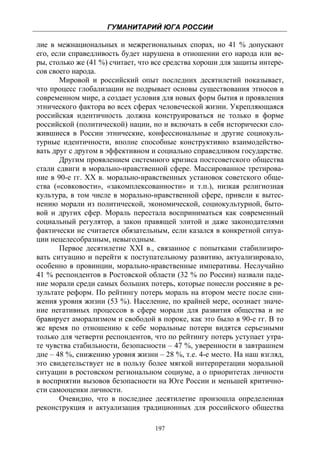 ГУМАНИТАРИЙ ЮГА РОССИИ
 
лие в межнациональных и межрегиональных спорах, но 41 % допускают
его, если справедливость будет нарушена в отношении его народа или ве-
ры, столько же (41 %) считает, что все средства хороши для защиты интере-
сов своего народа.
       Мировой и российский опыт последних десятилетий показывает,
что процесс глобализации не подрывает основы существования этносов в
современном мире, а создает условия для новых форм бытия и проявления
этнического фактора во всех сферах человеческой жизни. Укрепляющаяся
российская идентичность должна конструироваться не только в форме
российской (политической) нации, но и включать в себя исторически сло-
жившиеся в России этнические, конфессиональные и другие социокуль-
турные идентичности, вполне способные конструктивно взаимодейство-
вать друг с другом в эффективном и социально справедливом государстве.
       Другим проявлением системного кризиса постсоветского общества
стали сдвиги в морально-нравственной сфере. Массированное третирова-
ние в 90-е гг. XX в. морально-нравственных установок советского обще-
ства («совковости», «закомплексованности» и т.п.), низкая религиозная
культура, в том числе в морально-нравственной сфере, привели к вытес-
нению морали из политической, экономической, социокультурной, быто-
вой и других сфер. Мораль перестала восприниматься как современный
социальный регулятор, а закон правящей элитой и даже законодателями
фактически не считается обязательным, если казался в конкретной ситуа-
ции нецелесобразным, невыгодным.
       Первое десятилетие XXI в., связанное с попытками стабилизиро-
вать ситуацию и перейти к поступательному развитию, актуализировало,
особенно в провинции, морально-нравственные императивы. Неслучайно
41 % респондентов в Ростовской области (32 % по России) назвали паде-
ние морали среди самых больших потерь, которые понесли россияне в ре-
зультате реформ. По рейтингу потерь мораль на втором месте после сни-
жения уровня жизни (53 %). Население, по крайней мере, осознает значе-
ние негативных процессов в сфере морали для развития общества и не
бравирует аморализмом и свободой в пороке, как это было в 90-е гг. В то
же время по отношению к себе моральные потери видятся серьезными
только для четверти респондентов, что по рейтингу потерь уступает утра-
те чувства стабильности, безопасности – 47 %, уверенности в завтрашнем
дне – 48 %, снижению уровня жизни – 28 %, т.е. 4-е место. На наш взгляд,
это свидетельствует не в пользу более мягкой интерпретации моральной
ситуации в ростовском региональном социуме, а о приоритетах личности
в восприятии вызовов безопасности на Юге России и меньшей критично-
сти самооценки личности.
       Очевидно, что в последнее десятилетие произошла определенная
реконструкция и актуализация традиционных для российского общества

                                   197
 