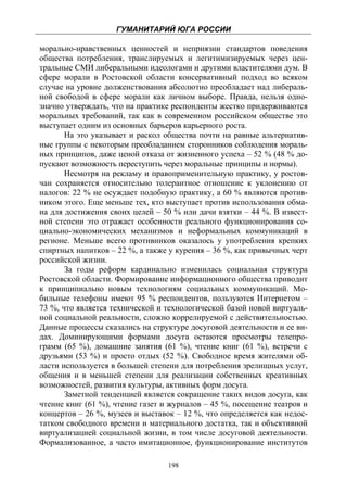 ГУМАНИТАРИЙ ЮГА РОССИИ
 
морально-нравственных ценностей и неприязни стандартов поведения
общества потребления, транслируемых и легитимизируемых через цен-
тральные СМИ либеральными идеологами и другими властителями дум. В
сфере морали в Ростовской области консервативный подход во всяком
случае на уровне долженствования абсолютно преобладает над либераль-
ной свободой в сфере морали как личном выборе. Правда, нельзя одно-
значно утверждать, что на практике респонденты жестко придерживаются
моральных требований, так как в современном российском обществе это
выступает одним из основных барьеров карьерного роста.
       На это указывает и раскол общества почти на равные альтернатив-
ные группы с некоторым преобладанием сторонников соблюдения мораль-
ных принципов, даже ценой отказа от жизненного успеха – 52 % (48 % до-
пускают возможность переступить через моральные принципы и нормы).
       Несмотря на рекламу и правоприменительную практику, у ростов-
чан сохраняется относительно толерантное отношение к уклонению от
налогов: 22 % не осуждает подобную практику, а 60 % являются против-
ником этого. Еще меньше тех, кто выступает против использования обма-
на для достижения своих целей – 50 % или дачи взятки – 44 %. В извест-
ной степени это отражает особенности реального функционирования со-
циально-экономических механизмов и неформальных коммуникаций в
регионе. Меньше всего противников оказалось у употребления крепких
спиртных напитков – 22 %, а также у курения – 36 %, как привычных черт
российской жизни.
       За годы реформ кардинально изменилась социальная структура
Ростовской области. Формирование информационного общества приводит
к принципиально новым технологиям социальных коммуникаций. Мо-
бильные телефоны имеют 95 % респондентов, пользуются Интернетом –
73 %, что является технической и технологической базой новой виртуаль-
ной социальной реальности, сложно коррелируемой с действительностью.
Данные процессы сказались на структуре досуговой деятельности и ее ви-
дах. Доминирующими формами досуга остаются просмотры телепро-
грамм (65 %), домашние занятия (61 %), чтение книг (61 %), встречи с
друзьями (53 %) и просто отдых (52 %). Свободное время жителями об-
ласти используется в большей степени для потребления зрелищных услуг,
общения и в меньшей степени для реализации собственных креативных
возможностей, развития культуры, активных форм досуга.
       Заметной тенденцией является сокращение таких видов досуга, как
чтение книг (61 %), чтение газет и журналов – 45 %, посещение театров и
концертов – 26 %, музеев и выставок – 12 %, что определяется как недос-
татком свободного времени и материального достатка, так и объективной
виртуализацией социальной жизни, в том числе досуговой деятельности.
Формализованное, а часто имитационное, функционирование институтов

                                  198
 