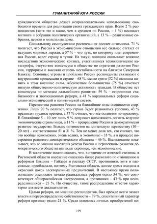 ГУМАНИТАРИЙ ЮГА РОССИИ
 
гражданского общества делает непривлекательным использование сво-
бодного времени для реализации своих гражданских прав. Всего 2 % рес-
пондентов (хотя это и выше, чем в среднем по России, – 1 %) посещает
митинги и собрания политических организаций, а 13 % – религиозные со-
брания, церкви и молельные дома.
       Социальному самочувствию ростовчан не достает оптимизма. 71 %
полагает, что Россия в экономическом отношении все сильнее отстает от
ведущих мировых держав, а 57 % – что путь, по которому идет современ-
ная Россия, ведет страну в тупик. На такую позицию оказывают влияние
последствия экономического кризиса, участившиеся технологические ка-
тастрофы, отсутствие консенсуса в обществе по стратегии развития Рос-
сии, терроризм и высокая степень нестабильности на близком Северном
Кавказе. Основные угрозы и проблемы России респонденты связывают с
внутренними процессами в стране – 68 %, менее трети (32 %) склонны ви-
нить в этом внешние силы. Абсолютное большинство (75 %) отмечает
низкую общественно-политическую активность граждан. В обществе нет
консенсуса по методам дальнейшего развития: 59 % – сторонники ста-
бильности и эволюционных реформ, а 41 % кардинальных реформ соци-
ально-экономической и политической систем.
       Перспектива развития России на ближайшие годы оценивается сдер-
жанно. Лишь 20 % полагает, что страна будет развиваться успешно, 43 %
предвидят трудные времена, а 37 % считает, что все останется по-прежнему.
В ближайшие 5 – 10 лет лишь 9 % допускает возможность догнать ведущие
экономические страны мира, а 11 % – превращение России в демократически
развитое государство. Больше оптимистов на длительную перспективу (10 –
20 лет) – соответственно 51 и 31 %. Тем не менее доля тех, кто считает, что
это вообще невозможно, очень велика, в экономике – 35 %, а в процессе по-
строения развитого демократического общества – 46 %. Исследование пока-
зывает, что во мнении населения успехи России и перспективы развития де-
мократического общества выглядят скромнее, чем экономические.
       В заключение можно сказать, что, в отличие от жителей столицы, в
Ростовской области население оказалось более расколото по отношению к
реформам Ельцина – Гайдара и распаду СССР, противники, хотя и пас-
сивные, преобладали, поэтому Ростовская область долгое время входила в
«красный пояс» электоральных предпочтений. В настоящее время поло-
жительно оценивают начало радикальных реформ около 34 %, что соот-
ветствует общероссийским настроениям, а противники – 43 % при неоп-
ределившихся – 23 %. По существу, такое распределение ответов харак-
терно для всего двадцатилетия.
       Целью реформ, по мнению респондентов, был прежде всего захват
власти и перераспределение собственности – 79 %, спасительный характер
реформ признает около 21 %. Среди основных личных приобретений по-

                                    199
 
