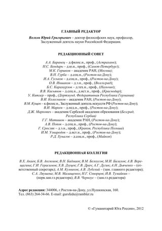 ГУМАНИТАРИЙ ЮГА РОССИИ
 


                            ГЛАВНЫЙ РЕДАКТОР
       Волков Юрий Григорьевич – доктор философских наук, профессор,
              Заслуженный деятель науки Российской Федерации.


                          РЕДАКЦИОННЫЙ СОВЕТ

                  А.А. Баранец – д.филос.н., проф., (Астрахань);
                Н.С. Бондарь – д.ю.н., проф., (Санкт-Петербург);
                     М.К. Горшков – академик РАН, (Москва);
                     В.Н. Гурба – д.соц.н., (Ростов-на-Дону);
                И.А. Гуськов – д.соц.н., проф., (Ростов-на-Дону);
                     О.В. Иншаков – д.э.н., проф., (Волгоград);
                   Б.С. Карамурзов – д.тех.н., проф., (Нальчик);
              В.В. Касьянов – д.соц.н., д.ист.н., проф., (Краснодар);
      У. Китлер – проф., (Дортмунд, Федеративная Республика Германия)
              В.И. Колесников – академик РАН, (Ростов-на-Дону);
    В.М. Кущев – к.филос.н., Заслуженный деятель искусств РФ (Ростов-на-Дону);
                 В.И. Мареев – д.пед.н., проф., (Ростов-на-Дону);
      Д.Ж. Маркович – академик Сербской академии образования (Белград,
                                Республика Сербия)
               Г.Г. Матишов – академик РАН, (Ростов-на-Дону);
                  А.В. Попов – д.соц.н., проф., (Ростов-на-Дону);
            Г. Сросляк – д.э.н., проф., (Краков, Республика Польша)
              И.М. Узнародов – д.ист.н., проф., (Ростов-на-Дону);
                      Р.Д. Хунагов – д.соц.н., проф., (Майкоп)



                       РЕДАКЦИОННАЯ КОЛЛЕГИЯ

В.Х. Акаев; Б.В. Аксюмов; В.Н. Бадмаев; В.М. Белоусов; М.И. Билалов; А.В. Вере-
 щагина; Г.И. Герасимов; Х.В. Дзуцев; Г.В. Драч; А.Г. Дугин; А.Н. Дьяченко – (от-
ветственный секретарь); А.М. Кумыков; А.В. Лубский – (зам. главного редактора);
        С.А. Ляушева; М.В. Малащенко; Н.Г. Скворцов; И.В. Тумайкин –
            (перв.зам.гл.редактора); В.В. Черноус – (зам.гл.редактора)


Адрес редакции: 344006, г.Ростов-на-Дону, ул.Пушкинская, 160.
Тел. (863) 264-34-66. E-mail: gursfedu@rambler.ru



                                             © «Гуманитарий Юга России», 2012

                                        2
 