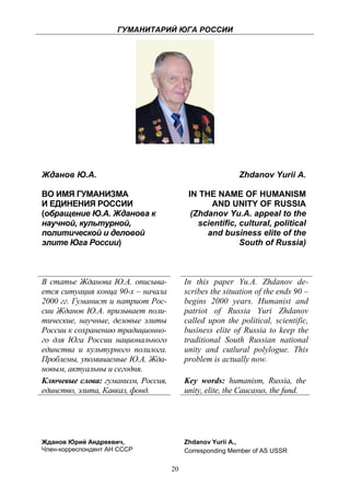 ГУМАНИТАРИЙ ЮГА РОССИИ
 




    Жданов Ю.А.                                              Zhdanov Yurii A.

    ВО ИМЯ ГУМАНИЗМА                          IN THE NAME OF HUMANISM
    И ЕДИНЕНИЯ РОССИИ                                AND UNITY OF RUSSIA
    (обращение Ю.А. Жданова к                  (Zhdanov Yu.A. appeal to the
    научной, культурной,                         scientific, cultural, political
    политической и деловой                         and business elite of the
    элите Юга России)                                        South of Russia)



    В статье Жданова Ю.А. описыва-           In this paper Yu.A. Zhdanov de-
    ется ситуация конца 90-х – начала        scribes the situation of the ends 90 –
    2000 гг. Гуманист и патриот Рос-         begins 2000 years. Humanist and
    сии Жданов Ю.А. призывает поли-          patriot of Russia Yuri Zhdanov
    тические, научные, деловые элиты         called upon the political, scientific,
    России к сохранению традиционно-         business elite of Russia to keep the
    го для Юга России национального          traditional South Russian national
    единства и культурного полилога.         unity and cutlural polylogue. This
    Проблемы, упоминаемые Ю.А. Жда-          problem is actually now.
    новым, актуальны и сегодня.
    Ключевые слова: гуманизм, Россия,        Key words: humanism, Russia, the
    единство, элита, Кавказ, фонд.           unity, elite, the Caucasus, the fund.




    Жданов Юрий Андреевич,                   Zhdanov Yurii A.,
    Член-корреспондент АН СССР               Corresponding Member of AS USSR

                                        20
 