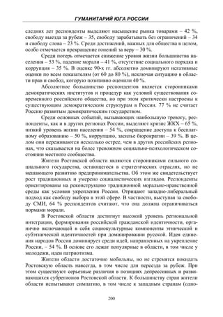 ГУМАНИТАРИЙ ЮГА РОССИИ
 
следних лет респонденты выделяют насыщение рынка товарами – 42 %,
свободу выезда за рубеж – 35, свободу зарабатывать без ограничений – 34
и свободу слова – 23 %. Среди достижений, важных для общества в целом,
особо отмечается прекращение гонений за веру – 30 %.
       Среди потерь отмечается снижение уровня жизни большинства на-
селения – 53 %, падение морали – 41 %, отсутствие социального порядка и
коррупция – 35 %. В оценке 90-х гг. абсолютно доминируют негативные
оценки по всем показателям (от 60 до 80 %), исключая ситуацию в облас-
ти прав и свобод, которую позитивно оценили 40 %.
       Абсолютное большинство респондентов является сторонниками
демократических институтов и процедур как условий существования со-
временного российского общества, но при этом критически настроены к
существующим демократическим структурам в России. 77 % не считает
Россию развитым демократическим государством.
       Среди основных событий, вызывающих наибольшую тревогу, рес-
понденты, как и в других регионах России, выделяют кризис ЖКХ – 65 %,
низкий уровень жизни населения – 54 %, сокращение доступа к бесплат-
ному образованию – 50 %, коррупцию, засилье бюрократии – 39 %. В це-
лом они переживаются несколько острее, чем в других российских регио-
нах, что сказывается на более тревожном социально-психологическом со-
стоянии местного сообщества.
       Жители Ростовской области являются сторонниками сильного со-
циального государства, остающегося в стратегических отраслях, но не
мешающего развитию предпринимательства. Об этом же свидетельствует
рост традиционных и умерено социалистических взглядов. Респонденты
ориентированы на реконструкцию традиционной морально-нравственной
среды как условия укрепления России. Отрицают западно-либеральный
подход как свободу выбора в этой сфере. В частности, выступая за свобо-
ду СМИ, 64 % респондентов считают, что она должна ограничиваться
нормами морали.
       В Ростовской области достигнут высокий уровень региональной
интеграции, формирования российской гражданской идентичности, орга-
нично включающей в себя социокультурные компоненты этнической и
субэтнической идентичностей при доминировании русской. Идея едине-
ния народов России доминирует среди идей, направленных на укрепление
России, – 54 %. В основе его лежат популярные в области, в том числе у
молодежи, идеи патриотизма.
       Жители области достаточно мобильны, но не стремятся покидать
Ростовскую область навсегда, в том числе для переезда за рубеж. При
этом существуют серьезные различия в позициях депрессивных и разви-
вающихся субрегионов Ростовской области. К большинству стран жители
области испытывают симпатию, в том числе к западным странам (одно-

                                  200
 